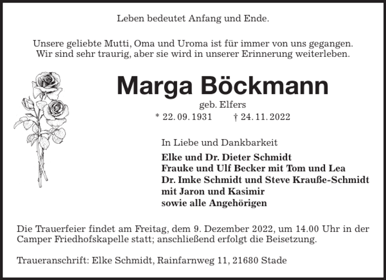 <p>Leben bedeutet Anfang und Ende.<br />Unsere geliebte Mutti, Oma und Uroma ist für immer von uns gegangen.<br />Wir sind sehr traurig, aber sie wird in unserer Erinnerung weiterleben.<br />Marga Böckmann<br />geb. Elfers<br />* 22. 09. 1931 † 24. 11. 2022<br />In Liebe und Dankbarkeit<br />Elke und Dr. Dieter Schmidt<br />Frauke und Ulf Becker mit Tom und Lea<br />Dr. Imke Schmidt und Steve Krauße-Schmidt<br />mit Jaron und Kasimir<br />sowie alle Angehörigen<br />Die Trauerfeier findet am Freitag, dem 9. Dezember 2022, um 14.00 Uhr in der Camper Friedhofskapelle statt; anschließend erfolgt die Beisetzung.</p><p>Traueranschrift: Elke Schmidt, Rainfarnweg 11, 21680 Stade</p>