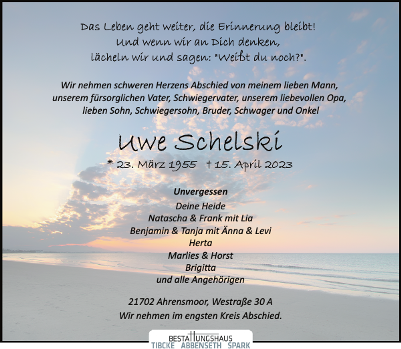 <p>Das Leben geht weiter, die Erinnerung bleibt!<br />Und wenn wir an Dich denken,<br />lächeln wir und sagen: "Weißt du noch?"<br />Wir nehmen schweren Herzens Abschied von meinem lieben Mann,<br />unserem fürsorglichen Vater, Schwiegervater, unserem liebevollen Opa, Sohn, Schwiegersohn, Bruder, Schwager und Onkel<br />Uwe Schelski<br />* 23. März 1955 + 15. April 2023<br />Unvergessen<br />Deine Heide<br />Natascha &amp; Frank mit Lia<br />Benjamin &amp; Tanja mit Änna &amp; Levi<br />Herta<br />Marlies &amp; Horst<br />21702 Ahrensmoor, Westraße 30 A<br />Wir nehmen im engsten Kreis Abschied.</p>