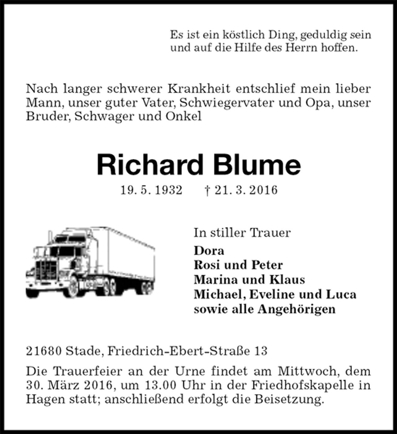 <p>Es ist ein köstlich Ding, geduldig sein<br />und auf die Hilfe des Herrn hoffen.<br />Nach langer schwerer Krankheit entschlief mein lieber Mann, unser guter Vater, Schwiegervater und Opa, unser Bruder, Schwager und Onkel<br />Richard Blume<br />19. 5. 1932 † 21. 3. 2016<br />In stiller Trauer<br />Dora<br />Rosi und Peter<br />Marina und Klaus<br />Michael, Eveline und Luca<br />sowie alle Angehörigen<br />21680 Stade, Friedrich-Ebert-Straße 13<br />Die Trauerfeier an der Urne findet am Mittwoch, dem 30. März 2016, um 13.00 Uhr in der Friedhofskapelle in Hagen statt; anschließend erfolgt die Beisetzung.</p>