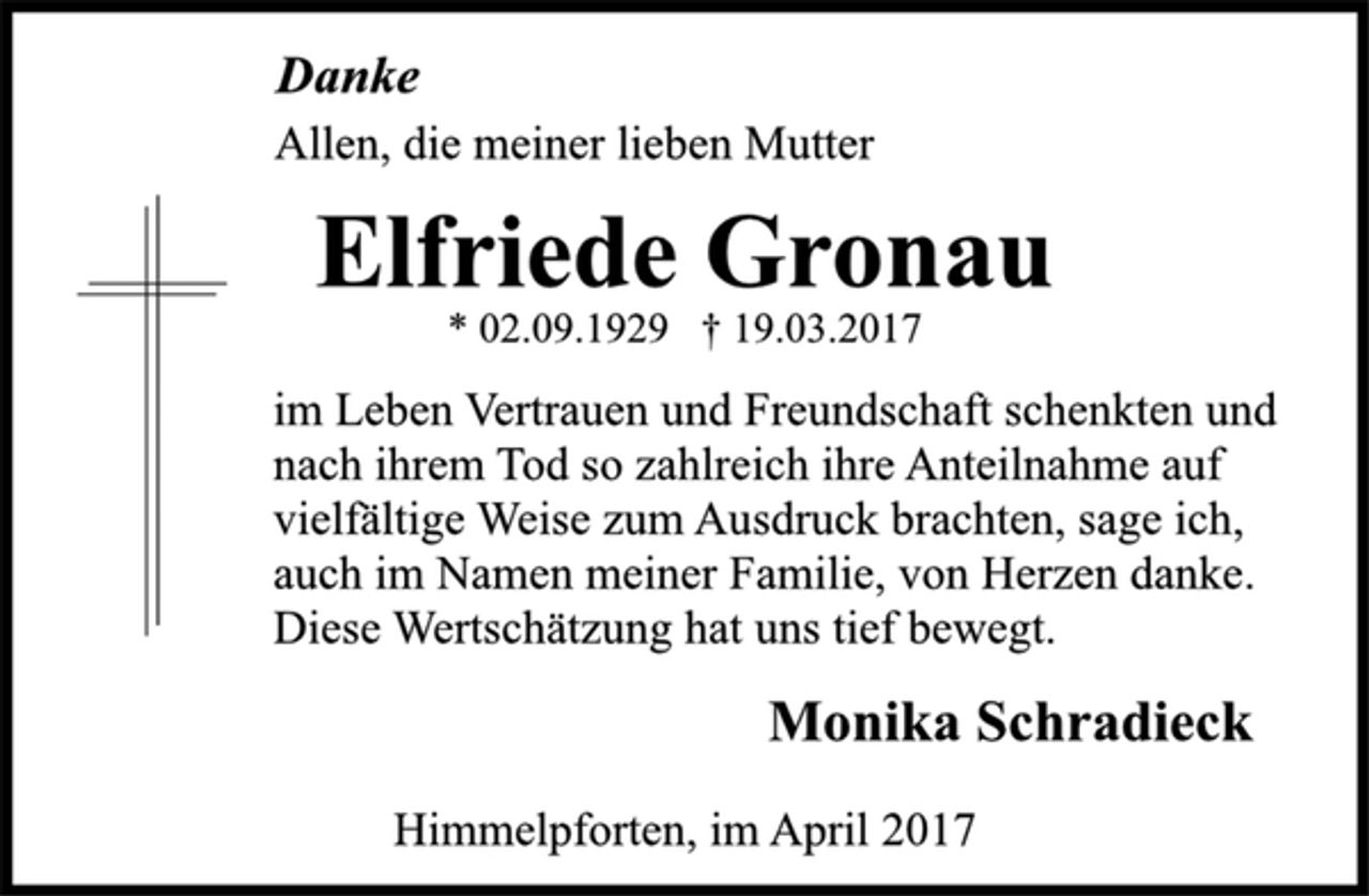 <p>Danke<br />Allen, die meiner lieben Mutter<br />Elfriede Gronau<br />* 02.09.1929 † 19.03.2017<br />im Leben Vertrauen und Freundschaft schenkten und<br />nach ihrem Tod so zahlreich ihre Anteilnahme auf<br />vielfältige Weise zum Ausdruck brachten, sage ich,<br />auch im Namen meiner Familie, von Herzen danke.<br />Diese Wertschätzung hat uns tief bewegt.<br />Monika Schradieck<br />Himmelpforten, im April 2017</p>