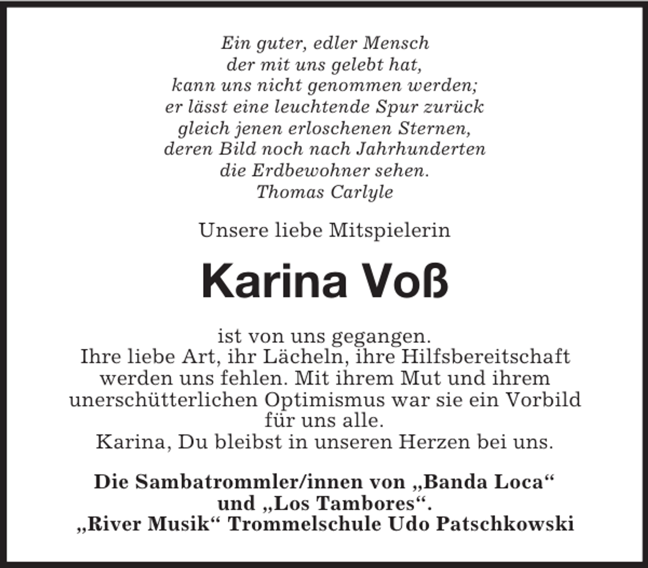 <p>Ein guter, edler Mensch<br />der mit uns gelebt hat,<br />kann uns nicht genommen werden;<br />er lässt eine leuchtende Spur zurück<br />gleich jenen erloschenen Sternen,<br />deren Bild noch nach Jahrhunderten<br />die Erdbewohner sehen.<br />Thomas Carlyle</p>
<p>Unsere liebe Mitspielerin</p>
<p>Karina Voß<br />ist von uns gegangen.<br />Ihre liebe Art, ihr Lächeln, ihre Hilfsbereitschaft<br />werden uns fehlen. Mit ihrem Mut und ihrem<br />unerschütterlichen Optimismus war sie ein Vorbild<br />für uns alle.<br />Karina, Du bleibst in unseren Herzen bei uns.<br />Die Sambatrommler/innen von „Banda Loca“<br />und „Los Tambores“.<br />„River Musik“ Trommelschule Udo Patschkowski</p>