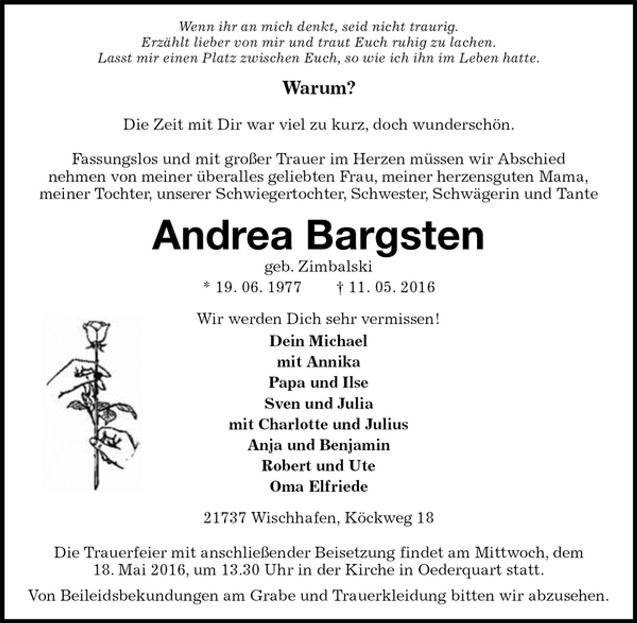 <p>Wenn ihr an mich denkt, seid nicht traurig.<br />Erzählt lieber von mir und traut Euch ruhig zu lachen.<br />Lasst mir einen Platz zwischen Euch, so wie ich ihn im Leben hatte.<br />Warum?</p>
<p>Die Zeit mit Dir war viel zu kurz, doch wunderschön.</p>
<p>Fassungslos und mit großer Trauer im Herzen müssen wir Abschied<br />nehmen von meiner überalles geliebten Frau, meiner herzensguten Mama,<br />meiner Tochter, unserer Schwiegertochter, Schwester, Schwägerin und Tante<br />Andrea Bargsten<br />geb. Zimbalski<br />* 19. 06. 1977 † 11. 05. 2016<br />Wir werden Dich sehr vermissen!<br />Dein Michael<br />mit Annika<br />Papa und Ilse<br />Sven und Julia<br />mit Charlotte und Julius<br />Anja und Benjamin<br />Robert und Ute<br />Oma Elfriede<br />21737 Wischhafen, Köckweg 18</p>
<p>Die Trauerfeier mit anschließender Beisetzung findet am Mittwoch, dem<br />18. Mai 2016, um 13.30 Uhr in der Kirche in Oederquart statt.<br />Von Beileidsbekundungen am Grabe und Trauerkleidung bitten wir abzusehen.</p>