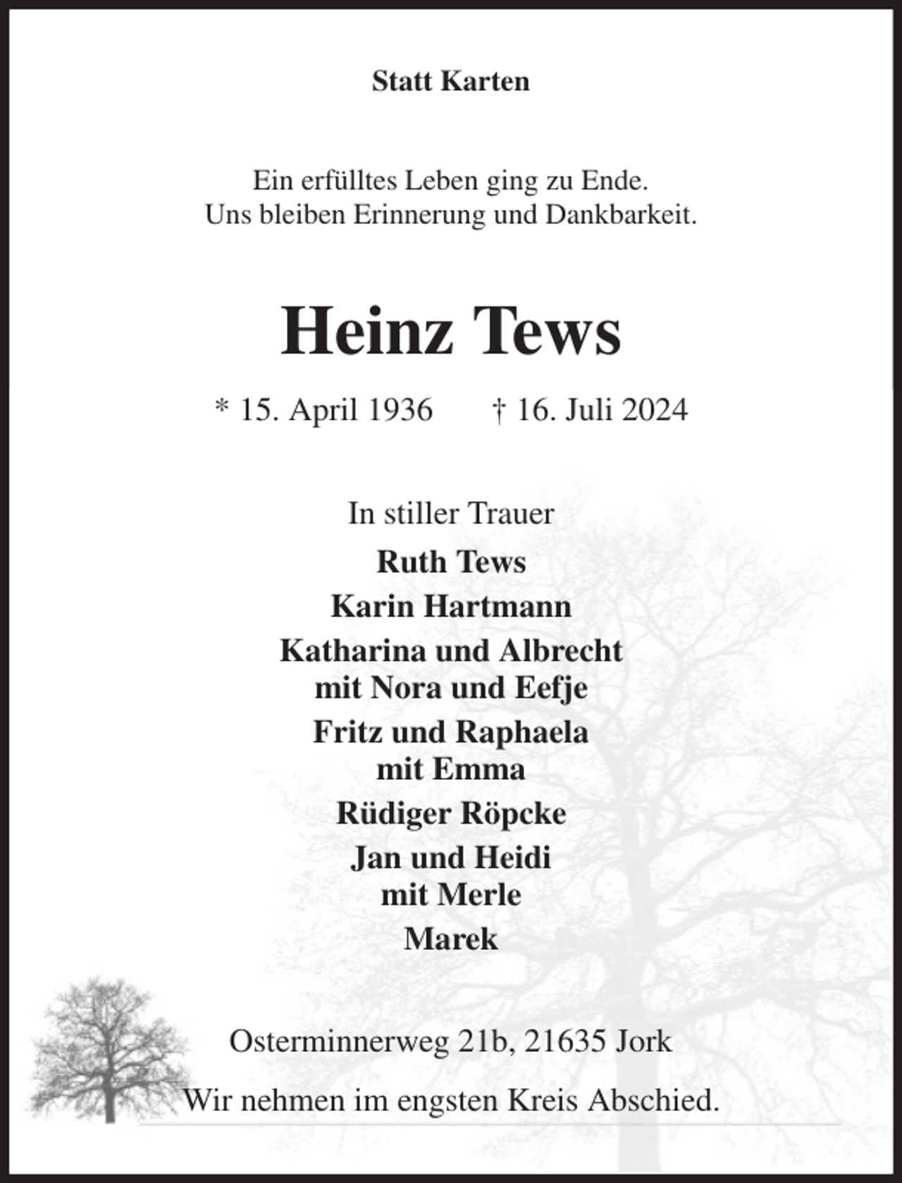 <p>Statt Karten<br />Ein erfülltes Leben ging zu Ende.<br />Uns bleiben Erinnerung und Dankbarkeit.<br />Heinz Tews<br />* 15. April 1936 † 16. Juli 2024<br />In stiller Trauer<br />Ruth Tews<br />Karin Hartmann<br />Katharina und Albrecht<br />mit Nora und Eefje<br />Fritz und Raphaela<br />mit Emma<br />Rüdiger Röpcke<br />Jan und Heidi<br />mit Merle<br />Marek<br />Osterminnerweg 21b, 21635 Jork<br />Wir nehmen im engsten Kreis Abschied.</p>