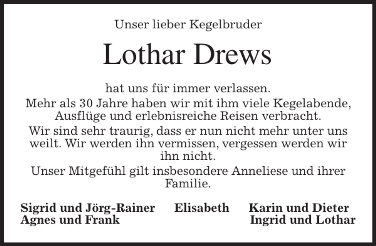 <p>Unser lieber Kegelbruder<br />Lothar Drews<br />hat uns für immer verlassen.<br />Mehr als 30 Jahre haben wir mit ihm viele Kegelabende, Ausflüge und erlebnisreiche Reisen verbracht.<br />Wir sind sehr traurig, dass er nun nicht mehr unter uns weilt. Wir werden ihn vermissen, vergessen werden wir ihn nicht.<br />Unser Mitgefühl gilt insbesondere Anneliese und ihrer Familie.<br />Sigrid und Jörg-Rainer Elisabeth Karin und Dieter<br />Agnes und Frank Ingrid und Lothar</p>