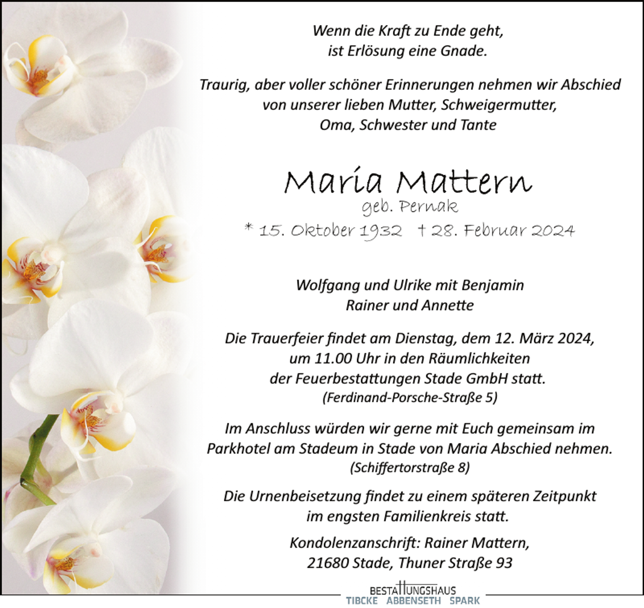 <p>Wenn die Kra� zu Ende geht,<br />ist Erlösung eine Gnade.<br />Traurig, aber voller schöner Erinnerungen nehmen wir Abschied<br />von unserer lieben Mu�er, Schweigermu�er,<br />Oma, Schwester und Tante</p><p>geb. Pernak<br />* 15. Oktober 1932 † 28. Februar 2024<br />Wolfgang und Ulrike mit Benjamin<br />Rainer und Anne�e<br />Die Trauerfeier ﬁndet am Dienstag, dem 12. März 2024,<br />um 11.00 Uhr in den Räumlichkeiten<br />der Feuerbesta�ungen Stade GmbH sta�.<br />(Ferdinand­Porsche­Straße 5)</p><p>Im Anschluss würden wir gerne mit Euch gemeinsam im<br />Parkhotel am Stadeum in Stade von Maria Abschied nehmen.<br />(Schiﬀertorstraße 8)</p><p>Die Urnenbeisetzung ﬁndet zu einem späteren Zeitpunkt<br />im engsten Familienkreis sta�.<br />Kondolenzanschri�: Rainer Ma�ern,<br />21680 Stade, Thuner Straße 93</p>
