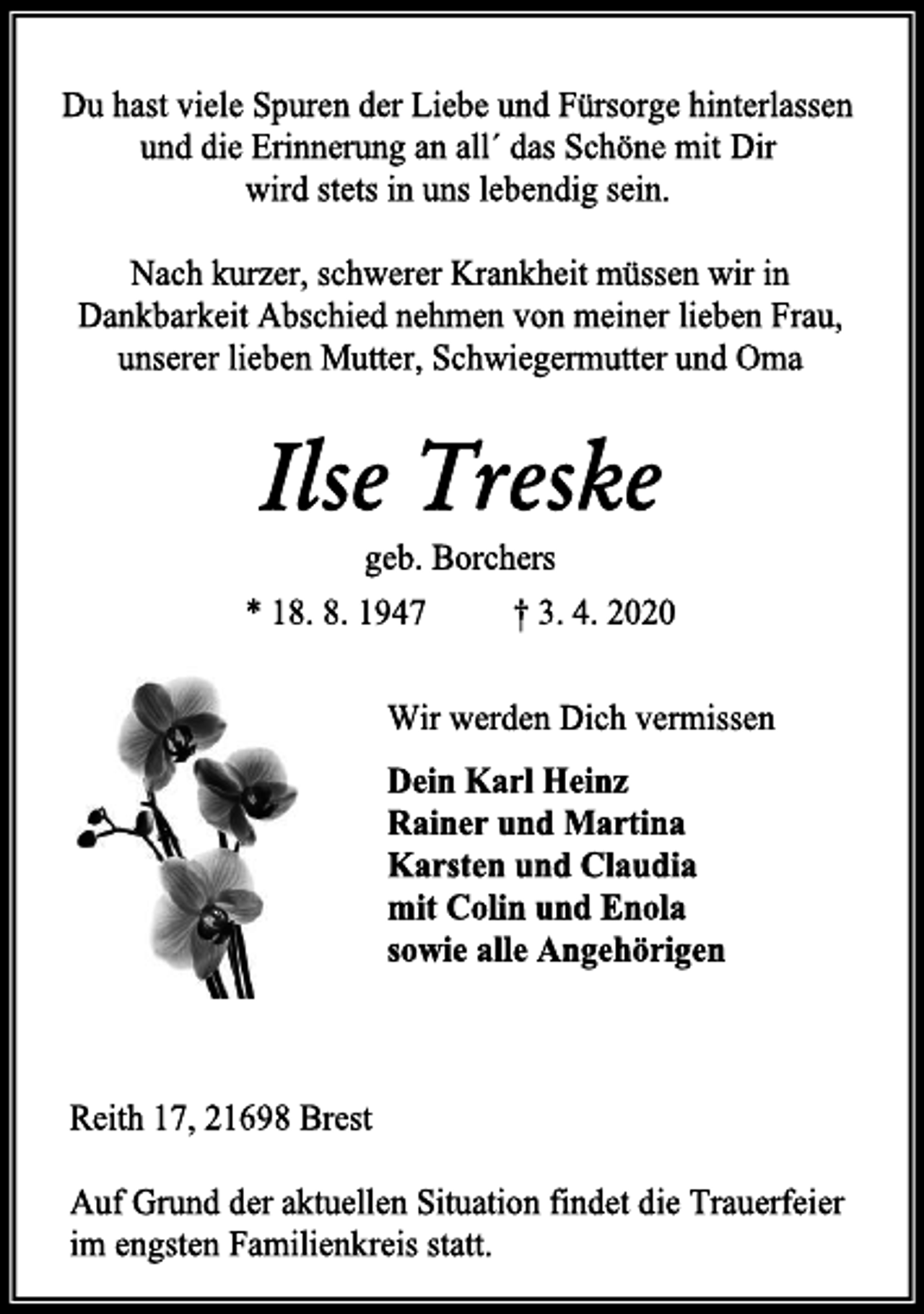 <p>Du hast viele Spuren der Liebe und Fürsorge hinterlassen<br />und die Erinnerung an all´ das Schöne mit dir wird stets<br />in uns lebendig sein.<br />Nach kurzer, schwerer Krankheit müssen wir in Dankbarkeit Abschied nehmen von meiner lieben Frau, unserer lieben Mutter, Schwiegermutter und Oma<br />Ilse Treske<br />geb. Borchers<br />* 18. 8. 1947 † 3. 4. 2020<br />Wir werden Dich vermissen<br />Dein Karl Heinz<br />Rainer und Martina<br />Karsten und Claudia<br />mit Colin und Enola<br />sowie alle Angehörigen<br />Reith 17, 21698 Brest<br />Auf Grund der aktuellen Situation findet die Trauerfeier im engsten Familienkreis statt.</p>