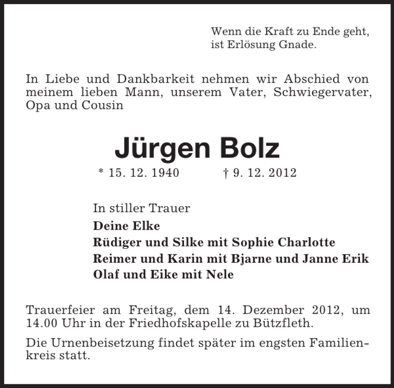 <p>Wenn die Kraft zu Ende geht,<br />ist Erlösung Gnade.</p><p>In Liebe und Dankbarkeit nehmen wir Abschied von<br />meinem lieben Mann, unserem Vater, Schwiegervater,<br />Opa und Cousin</p><p>Jürgen Bolz<br />* 15. 12. 1940</p><p>† 9. 12. 2012</p><p>In stiller Trauer<br />Deine Elke<br />Rüdiger und Silke mit Sophie Charlotte<br />Reimer und Karin mit Bjarne und Janne Erik<br />Olaf und Eike mit Nele<br />Trauerfeier am Freitag, dem 14. Dezember 2012, um<br />14.00 Uhr in der Friedhofskapelle zu Bützfleth.<br />Die Urnenbeisetzung findet später im engsten Familienkreis statt.</p>