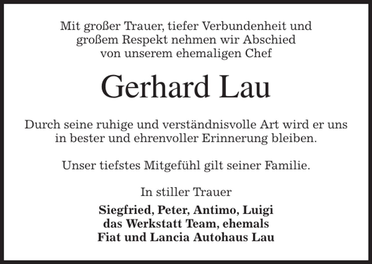 <p>Mit großer Trauer, tiefer Verbundenheit und<br />großem Respekt nehmen wir Abschied<br />von unserem ehemaligen Chef<br />Gerhard Lau<br />Durch seine ruhige und verständnisvolle Art wird er uns in bester und ehrenvoller Erinnerung bleiben.</p>
<p>Unser tiefstes Mitgefühl gilt seiner Familie.<br />In stiller Trauer<br />Siegfried, Peter, Antimo, Luigi<br />das Werkstatt Team, ehemals<br />Fiat und Lancia Autohaus Lau</p>