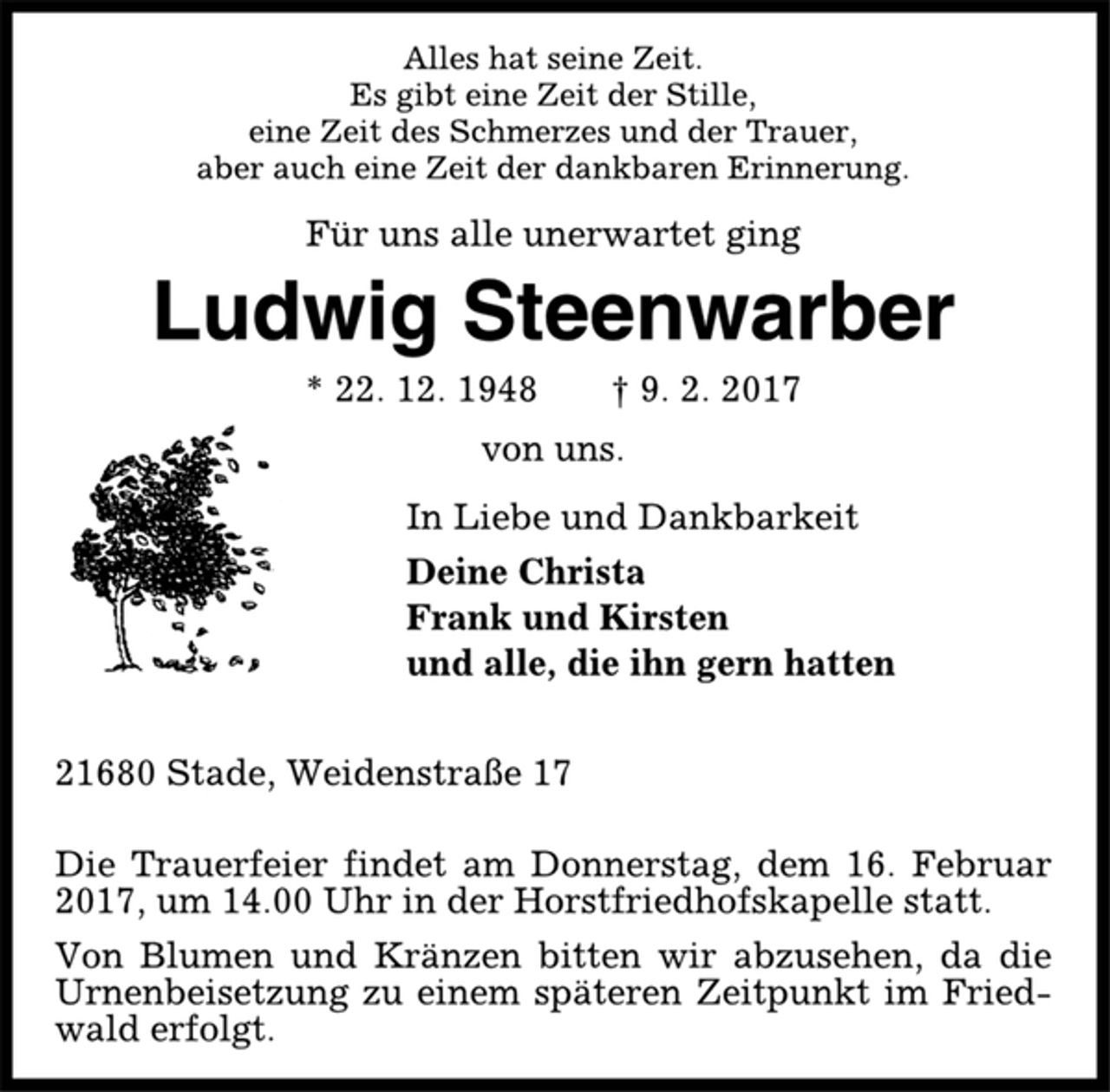 <p>Alles hat seine Zeit.<br />Es gibt eine Zeit der Stille,<br />eine Zeit des Schmerzes und der Trauer,<br />aber auch eine Zeit der dankbaren Erinnerung.<br />Für uns alle unerwartet ging<br />Ludwig Steenwarber<br />* 22. 12. 1948 † 9. 2. 2017<br />von uns.<br />In Liebe und Dankbarkeit<br />Deine Christa<br />Frank und Kirsten<br />und alle, die ihn gern hatten<br />21680 Stade, Weidenstraße 17<br />Die Trauerfeier findet am Donnerstag, dem 16. Februar<br />2017, um 14.00 Uhr in der Horstfriedhofskapelle statt.<br />Von Blumen und Kränzen bitten wir abzusehen, da die<br />Urnenbeisetzung zu einem späteren Zeitpunkt im Friedwald<br />erfolgt.</p>