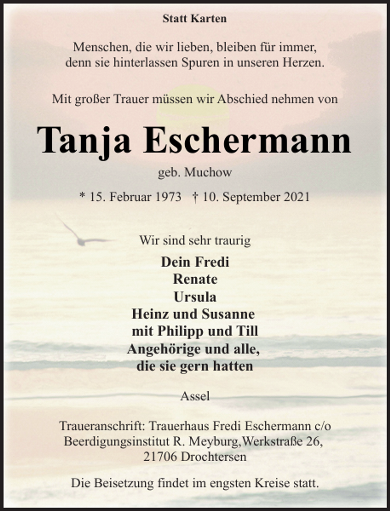 <p>Statt Karten<br />Menschen, die wir lieben, bleiben für immer,<br />denn sie hinterlassen Spuren in unseren Herzen.<br />Mit großer Trauer müssen wir Abschied nehmen von<br />Tanja Eschermann<br />geb. Muchow<br />* 15. Februar 1973 † 10. September 2021<br />Wir sind sehr traurig<br />Dein Fredi<br />Renate<br />Ursula<br />Heinz und Susanne<br />mit Philipp und Till<br />Angehörige und alle,<br />die sie gern hatten<br />Assel<br />Traueranschrift: Trauerhaus Fredi Eschermann c/o<br />Beerdigungsinstitut R. Meyburg,Werkstraße 26,<br />21706 Drochtersen<br />Die Beisetzung findet im engsten Kreise statt.</p>