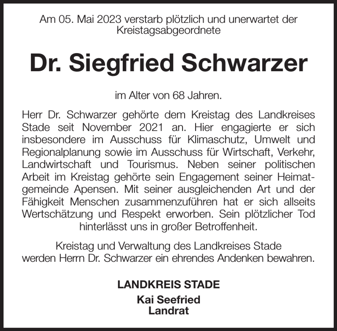 <p>Am 05. Mai 2023 verstarb plötzlich und unerwartet der<br />Kreistagsabgeordnete<br />Dr. Siegfried Schwarzer<br />im Alter von 68 Jahren.<br />Herr Dr. Schwarzer gehörte dem Kreistag des Landkreises Stade seit November 2021 an. Hier engagierte er sich<br />insbesondere im Ausschuss für Klimaschutz, Umwelt und<br />Regionalplanung sowie im Ausschuss für Wirtschaft, Verkehr, Landwirtschaft und Tourismus. Neben seiner politischen<br />Arbeit im Kreistag gehörte sein Engagement seiner Heimat-gemeinde Apensen. Mit seiner ausgleichenden Art und der Fähigkeit Menschen zusammenzuführen hat er sich allseits Wertschätzung und Respekt erworben. Sein plötzlicher Tod hinterlässt uns in großer Betroffenheit.<br />Kreistag und Verwaltung des Landkreises Stade<br />werden Herrn Dr. Schwarzer ein ehrendes Andenken bewahren.<br />LANDKREIS STADE<br />Kai Seefried<br />Landrat</p>