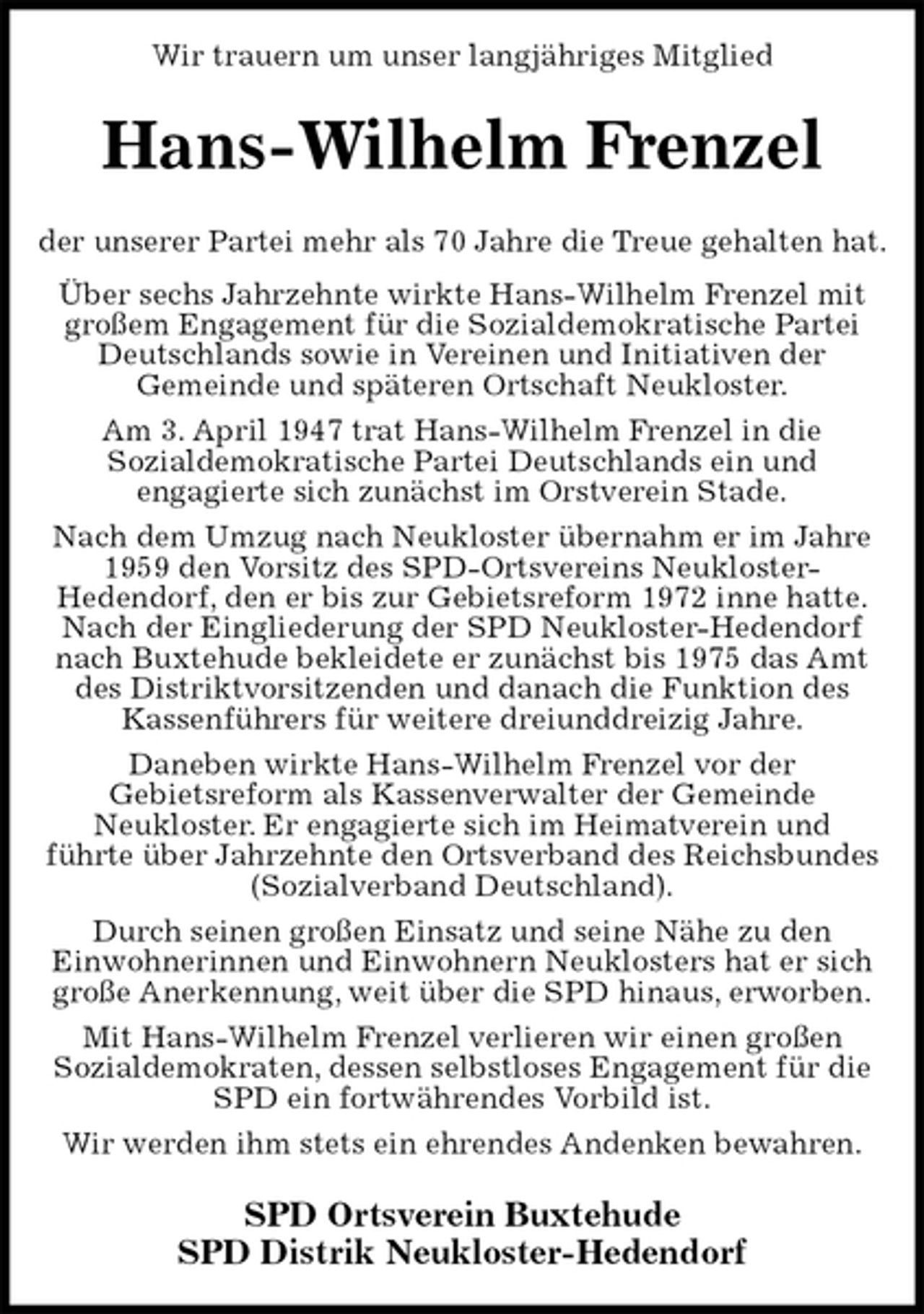 <p>Wir trauern um unser langjähriges Mitglied<br />Hans-Wilhelm Frenzel<br />der unserer Partei mehr als 70 Jahre die Treue gehalten hat.<br />Über sechs Jahrzehnte wirkte Hans-Wilhelm Frenzel mit großem Engagement für die Sozialdemokratische Partei Deutschlands sowie in Vereinen und Initiativen der<br />Gemeinde und späteren Ortschaft Neukloster.<br />Am 3. April 1947 trat Hans-Wilhelm Frenzel in die<br />Sozialdemokratische Partei Deutschlands ein und<br />engagierte sich zunächst im Orstverein Stade.<br />Nach dem Umzug nach Neukloster übernahm er im Jahre 1959 den Vorsitz des SPD-Ortsvereins Neukloster-<br />Hedendorf, den er bis zur Gebietsreform 1972 inne hatte. Nach der Eingliederung der SPD Neukloster-Hedendorf nach Buxtehude bekleidete er zunächst bis 1975 das Amt des Distriktvorsitzenden und danach die Funktion des<br />Kassenführers für weitere dreiunddreizig Jahre.<br />Daneben wirkte Hans-Wilhelm Frenzel vor der<br />Gebietsreform als Kassenverwalter der Gemeinde<br />Neukloster. Er engagierte sich im Heimatverein und<br />führte über Jahrzehnte den Ortsverband des Reichsbundes (Sozialverband Deutschland).<br />Durch seinen großen Einsatz und seine Nähe zu den<br />Einwohnerinnen und Einwohnern Neuklosters hat er sich große Anerkennung, weit über die SPD hinaus, erworben.<br />Mit Hans-Wilhelm Frenzel verlieren wir einen großen<br />Sozialdemokraten, dessen selbstloses Engagement für die SPD ein fortwährendes Vorbild ist.<br />Wir werden ihm stets ein ehrendes Andenken bewahren.<br />SPD Ortsverein Buxtehude<br />SPD Distrik Neukloster-Hedendorf</p>