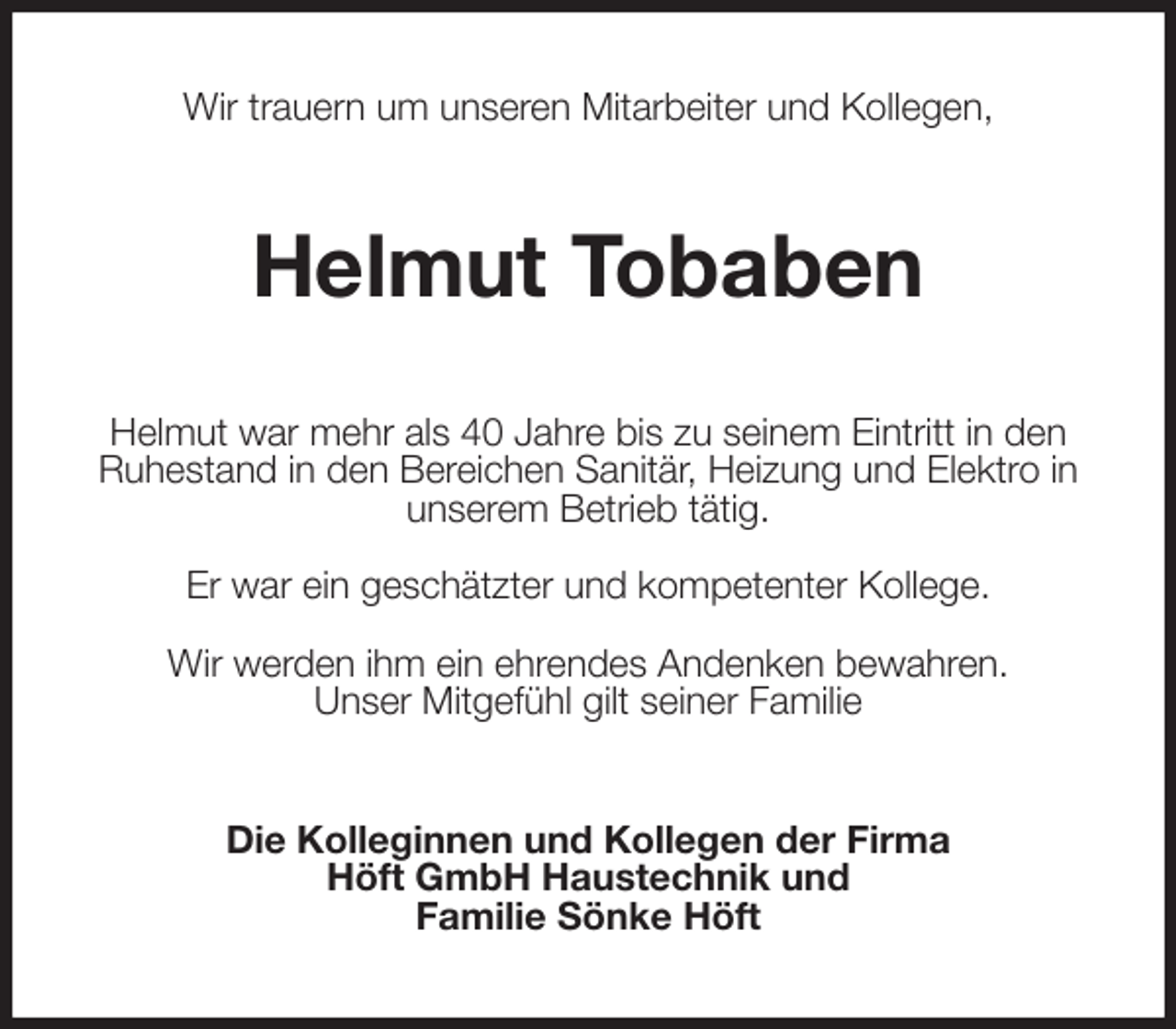 <p>Wir trauern um unseren Mitarbeiter und Kollegen,<br />Helmut Tobaben<br />Helmut war mehr als 40 Jahre bis zu seinem Eintritt in den Ruhestand in den Bereichen Sanitär, Heizung und Elektro in unserem Betrieb tätig.</p><p>Er war ein geschätzter und kompetenter Kollege.</p><p>Wir werden ihm ein ehrendes Andenken bewahren.<br />Unser Mitgefühl gilt seiner Familie<br />Die Kolleginnen und Kollegen der Firma<br />Höft GmbH Haustechnik und<br />Familie Sönke Höft</p>