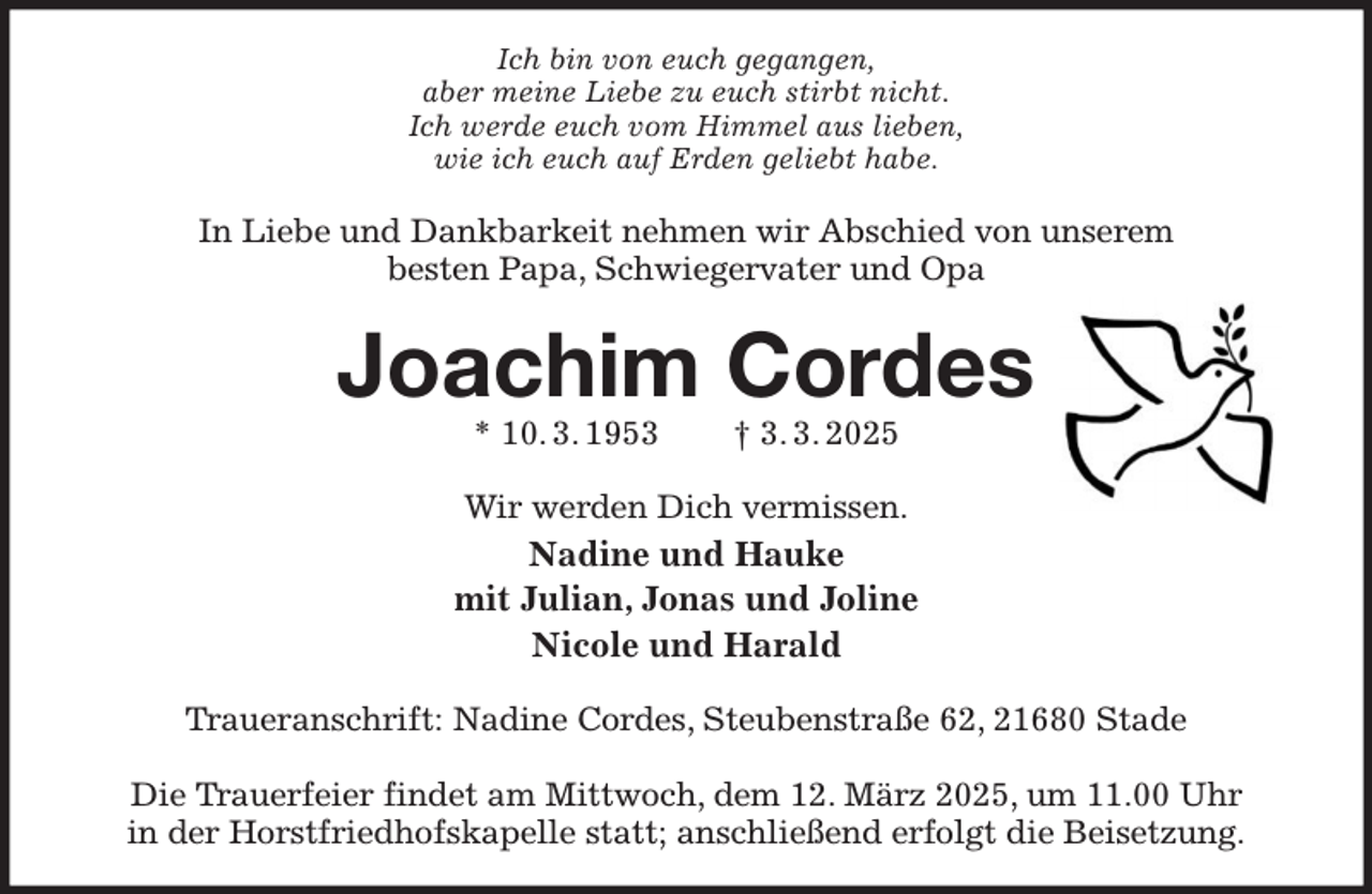 <p>Ich bin von euch gegangen,<br />aber meine Liebe zu euch stirbt nicht.<br />Ich werde euch vom Himmel aus lieben,<br />wie ich euch auf Erden geliebt habe.<br />In Liebe und Dankbarkeit nehmen wir Abschied von unserem<br />besten Papa, Schwiegervater und Opa<br />Joachim Cordes<br />* 10. 3. 1953 † 3. 3. 2025<br />Wir werden Dich vermissen.<br />Nadine und Hauke<br />mit Julian, Jonas und Joline<br />Nicole und Harald<br />Traueranschrift: Nadine Cordes, Steubenstraße 62, 21680 Stade</p><p>Die Trauerfeier findet am Mittwoch, dem 12. März 2025, um 11.00 Uhr<br />in der Horstfriedhofskapelle statt; anschließend erfolgt die Beisetzung.</p>