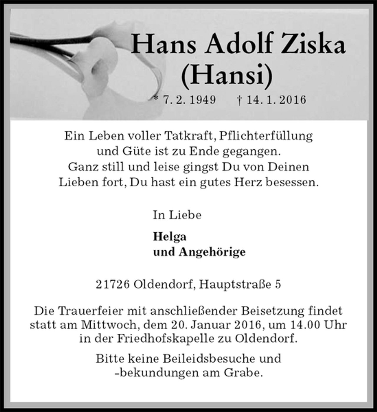 <p>Hans Adolf Ziska<br />(Hansi)<br />* 7. 2. 1949 † 14. 1. 2016<br />Ein Leben voller Tatkraft, Pflichterfüllung<br />und Güte ist zu Ende gegangen.<br />Ganz still und leise gingst Du von Deinen<br />Lieben fort, Du hast ein gutes Herz besessen.<br />In Liebe<br />Helga<br />und Angehörige<br />21726 Oldendorf, Hauptstraße 5<br />Die Trauerfeier mit anschließender Beisetzung findet<br />statt am Mittwoch, dem 20. Januar 2016, um 14.00 Uhr<br />in der Friedhofskapelle zu Oldendorf.<br />Bitte keine Beileidsbesuche und<br />-bekundungen am Grabe.</p>