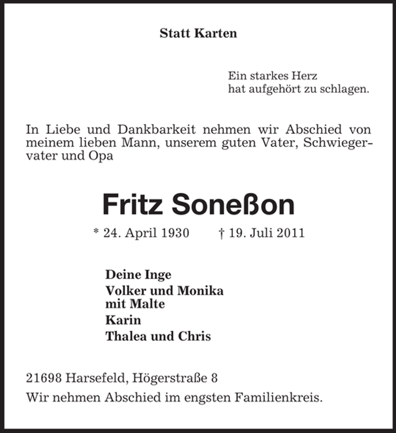 <p>Statt Karten<br />Ein starkes Herz<br />hat aufgehört zu schlagen.<br />In Liebe und Dankbarkeit nehmen wir Abschied von meinem lieben Mann, unserem guten Vater, Schwiegervater und Opa<br />Fritz Soneßon<br />* 24. April 1930 † 19. Juli 2011<br />Deine Inge<br />Volker und Monika<br />mit Malte<br />Karin<br />Thalea und Chris<br />21698 Harsefeld, Högerstraße 8<br />Wir nehmen Abschied im engsten Familienkreis.</p>