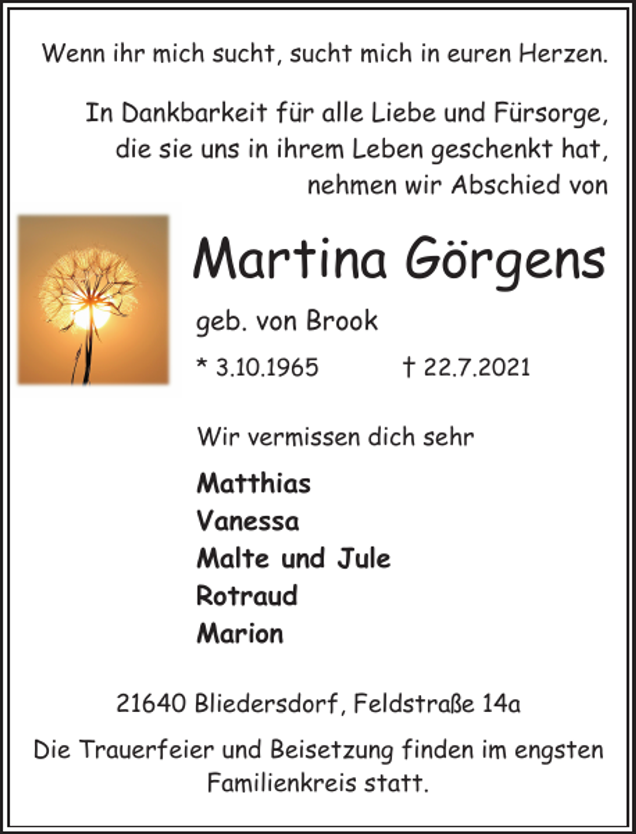 <p>Wenn ihr mich sucht, sucht mich in euren Herzen.<br />In Dankbarkeit für alle Liebe und Fürsorge,<br />die sie uns in ihrem Leben geschenkt hat,<br />nehmen wir Abschied von<br />Martina Görgens<br />geb. von Brook<br />* 3.10.1965 † 22.7.2021<br />Wir vermissen dich sehrMatthias<br />Vanessa<br />Malte und Jule<br />Rotraud<br />Marion<br />21640 Bliedersdorf, Feldstraße 14a<br />Die Trauerfeier und Beisetzung finden im engsten<br />Familienkreis statt.</p>