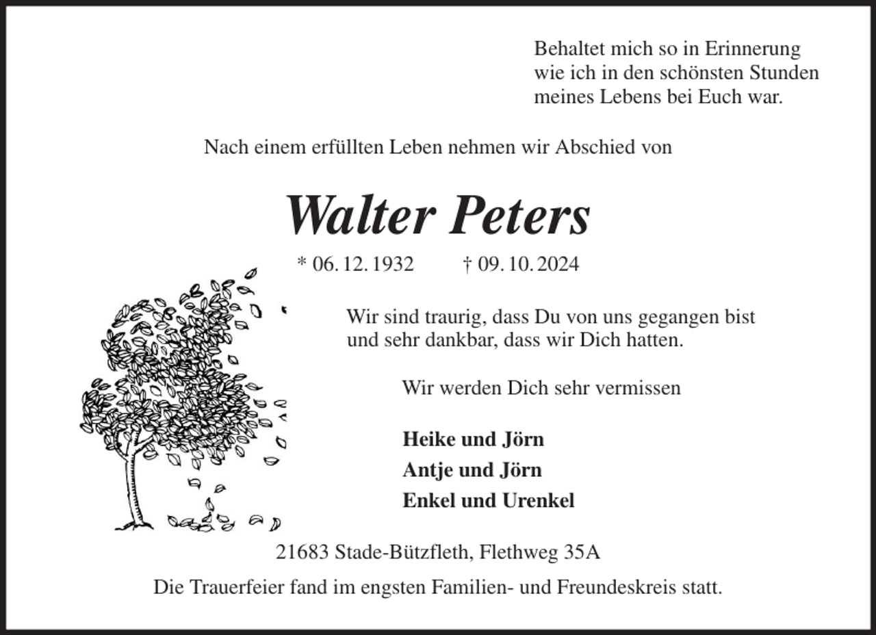 <p>Behaltet mich so in Erinnerung<br />wie ich in den schönsten Stunden<br />meines Lebens bei Euch war.<br />Nach einem erfüllten Leben nehmen wir Abschied von<br />Walter Peters<br />* 06. 12. 1932 † 09. 10. 2024<br />Wir sind traurig, dass Du von uns gegangen bist<br />und sehr dankbar, dass wir Dich hatten.</p><p>Wir werden Dich sehr vermissen<br />Heike und Jörn<br />Antje und Jörn<br />Enkel und Urenkel<br />21683 Stade-Bützfleth, Flethweg 35A<br />Die Trauerfeier fand im engsten Familien- und Freundeskreis statt.</p>