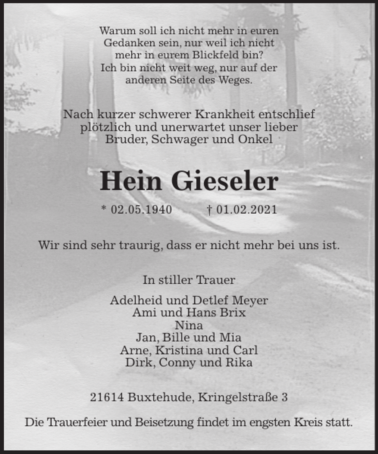 <p>Warum soll ich nicht mehr in euren<br />Gedanken sein, nur weil ich nicht<br />mehr in eurem Blickfeld bin?<br />Ich bin nicht weit weg, nur auf der<br />anderen Seite des Weges.<br />Nach kurzer schwerer Krankheit entschlief<br />plötzlich und unerwartet unser lieber<br />Bruder, Schwager und Onkel<br />Hein Gieseler<br />* 02.05.1940 † 01.02.2021<br />Wir sind sehr traurig, dass er nicht mehr bei uns ist.<br />In stiller Trauer<br />Adelheid und Detlef Meyer<br />Ami und Hans Brix<br />Nina<br />Jan, Bille und Mia<br />Arne, Kristina und Carl<br />Dirk, Conny und Rika<br />21614 Buxtehude, Kringelstraße 3<br />Die Trauerfeier und Beisetzung findet im engsten Kreis statt.</p>