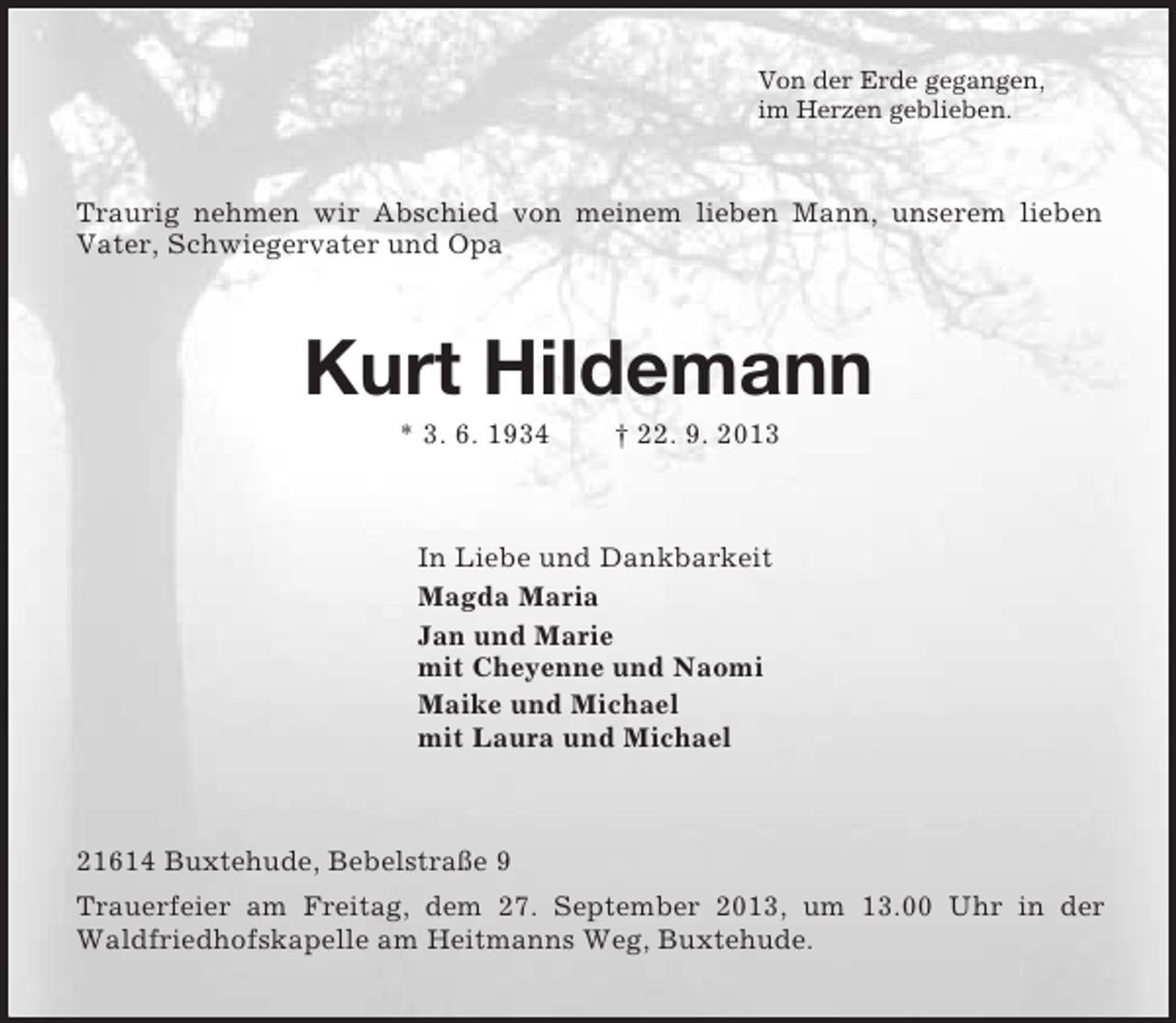 <p>Von der Erde gegangen,<br />im Herzen geblieben.<br />Traurig nehmen wir Abschied von meinem lieben Mann, unserem lieben Vater, Schwiegervater und Opa<br />Kurt Hildemann<br />* 3. 6. 1934 Â† 22. 9. 2013<br />In Liebe und Dankbarkeit<br />Magda Maria<br />Jan und Marie<br />mit Cheyenne und Naomi<br />Maike und Michael<br />mit Laura und Michael<br />21614 Buxtehude, BebelstraÃŸe 9<br />Trauerfeier am Freitag, dem 27. September 2013, um 13.00 Uhr in der Waldfriedhofskapelle am Heitmanns Weg, Buxtehude.</p>