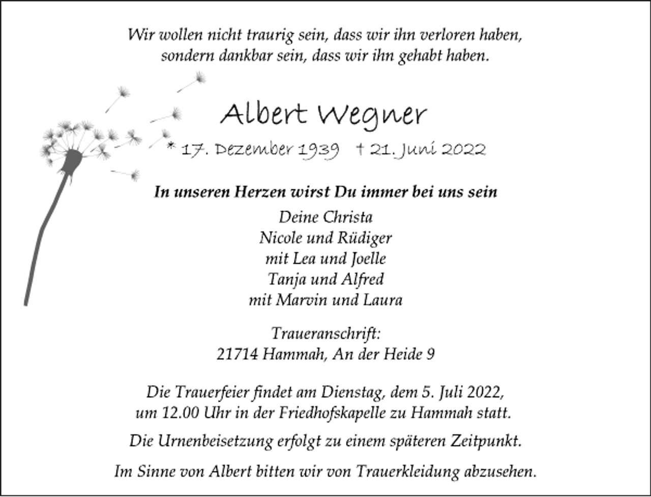 <p>Wir wollen nicht traurig sein, dass wir ihn verloren haben,<br />sondern dankbar sein, dass wir ihn gehabt haben.<br />Albert Wegner<br />* 17. Dezember 1939 † 21. Juni 2022<br />In unseren Herzen wirst Du immer bei uns sein<br />Deine Christa<br />Nicole und Rüdiger<br />mit Lea und Joelle<br />Tanja und Alfred<br />mit Marvin und Laura<br />Traueranschrift:<br />21714 Hammah, An der Heide 9<br />Die Trauerfeier findet am Dienstag, dem 5. Juli 2022,<br />um 12.00 Uhr in der Friedhofskapelle zu Hammah statt.<br />Die Urnenbeisetzung erfolgt zu einem späteren Zeitpunkt.<br />Im Sinne von Albert bitten wir von Trauerkleidung abzusehen.</p>