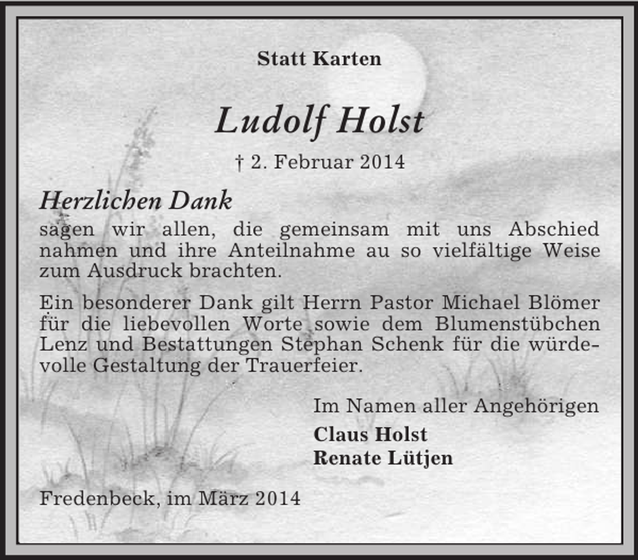 <p>Statt Karten<br />Ludolf Holst<br />† 2. Februar 2014<br />Herzlichen Dank<br />sagen wir allen, die gemeinsam mit uns Abschied<br />nahmen und ihre Anteilnahme au so vielfältige Weise zum Ausdruck brachten.<br />Ein besonderer Dank gilt Herrn Pastor Michael Blömer für die liebevollen Worte sowie dem Blumenstübchen Lenz und Bestattungen Stephan Schenk für die würdevolle Gestaltung der Trauerfeier.<br />Im Namen aller Angehörigen<br />Claus Holst<br />Renate Lütjen<br />Fredenbeck, im März 2014</p>