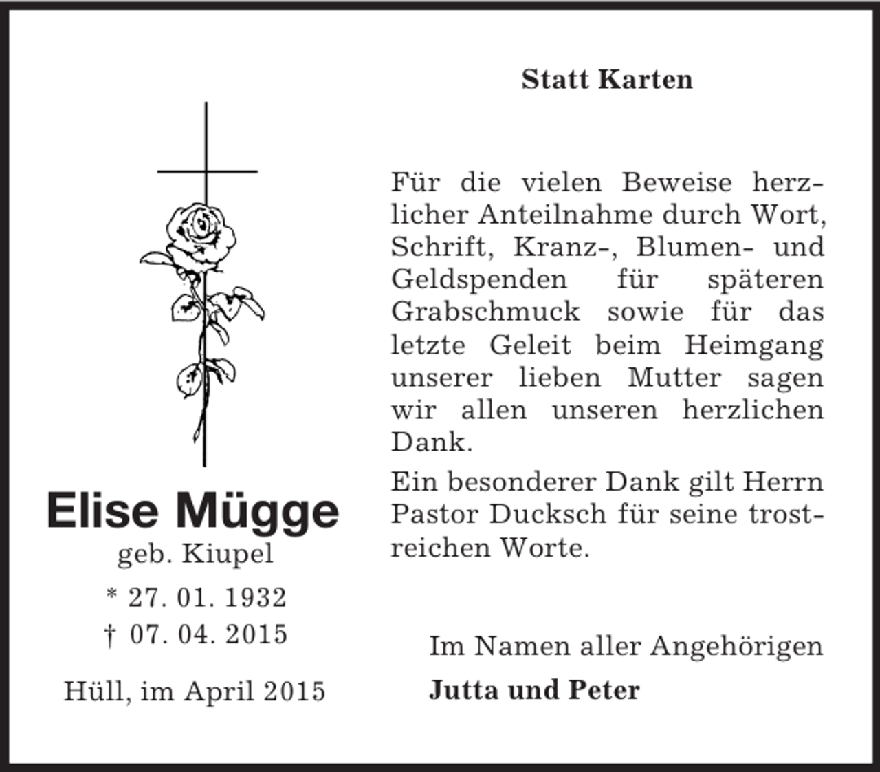 <p>Elise Mügge<br />geb. Kiupel<br />* 27. 01. 1932<br />† 07. 04. 2015</p><p>Hüll, im April 2015<br />Statt Karten<br />Für die vielen Beweise herz-<br />licher Anteilnahme durch Wort, Schrift, Kranz-, Blumen- und Geldspenden für späteren Grabschmuck sowie für das letzte Geleit beim Heimgang unserer lieben Mutter sagen wir allen unseren herzlichen Dank.<br />Ein besonderer Dank gilt Herrn Pastor Ducksch für seine trostreichen Worte.<br />Im Namen aller Angehörigen<br />Jutta und Peter</p>