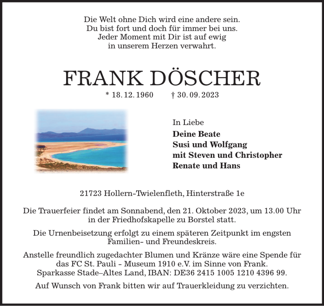 <p>Die Welt ohne Dich wird eine andere sein.<br />Du bist fort und doch für immer bei uns.<br />Jeder Moment mit Dir ist auf ewig<br />in unserem Herzen verwahrt.<br />FRANK DÖSCHER<br />* 18. 12. 1960 † 30. 09. 2023<br />In Liebe<br />Deine Beate<br />Susi und Wolfgang<br />mit Steven und Christopher<br />Renate und Hans<br />21723 Hollern-Twielenfleth, Hinterstraße 1e</p><p>Die Trauerfeier findet am Sonnabend, den 21. Oktober 2023, um 13.00 Uhr in der Friedhofskapelle zu Borstel statt.<br />Die Urnenbeisetzung erfolgt zu einem späteren Zeitpunkt im engsten<br />Familien- und Freundeskreis.<br />Anstelle freundlich zugedachter Blumen und Kränze wäre eine Spende für das FC St. Pauli - Museum 1910 e.V. im Sinne von Frank.<br />Sparkasse Stade-Altes Land, IBAN: DE36 2415 1005 1210 4396 99.<br />Auf Wunsch von Frank bitten wir auf Trauerkleidung zu verzichten.</p>