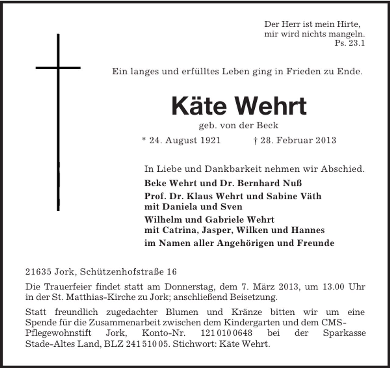<p>Der Herr ist mein Hirte,<br />mir wird nichts mangeln.<br />Ps. 23.1<br />Ein langes und erfülltes Leben ging in Frieden zu Ende.<br />Käte Wehrt<br />geb. von der Beck<br />* 24. August 1921 † 28. Februar 2013<br />In Liebe und Dankbarkeit nehmen wir Abschied.<br />Beke Wehrt und Dr. Bernhard Nuß<br />Prof. Dr. Klaus Wehrt und Sabine Väth<br />mit Daniela und Sven<br />Wilhelm und Gabriele Wehrt<br />mit Catrina, Jasper, Wilken und Hannes<br />im Namen aller Angehörigen und Freunde<br />21635 Jork, Schützenhofstraße 16<br />Die Trauerfeier findet statt am Donnerstag, dem 7. März 2013, um 13.00 Uhr<br />in der St. Matthias-Kirche zu Jork; anschließend Beisetzung.<br />Statt freundlich zugedachter Blumen und Kränze bitten wir um eine<br />Spende für die Zusammenarbeit zwischen dem Kindergarten und dem CMS-Pflegewohnstift Jork, Konto-Nr. 121 010 0648 bei der Sparkasse<br />Stade-Altes Land, BLZ 241 510 05. Stichwort: Käte Wehrt.</p>