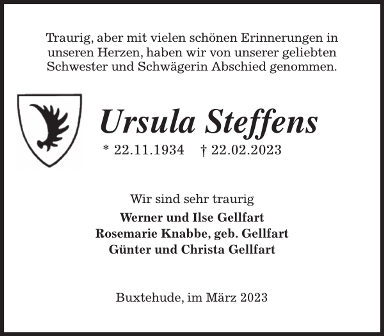 <p>Traurig, aber mit vielen schönen Erinnerungen in<br />unseren Herzen, haben wir von unserer geliebten<br />Schwester und Schwägerin Abschied genommen.<br />Ursula Steffens<br />* 22.11.1934 † 22.02.2023<br />Wir sind sehr traurig<br />Werner und Ilse Gellfart<br />Rosemarie Knabbe, geb. Gellfart<br />Günter und Christa Gellfart<br />Buxtehude, im März 2023</p>