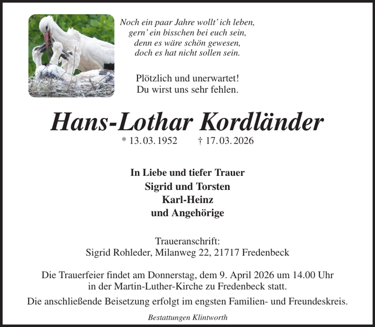 <p>Noch ein paar Jahre wollt' ich leben,<br />gern' ein bisschen bei euch sein,<br />denn es wäre schön gewesen,<br />doch es hat nicht sollen sein.<br />Plötzlich und unerwartet!<br />Du wirst uns sehr fehlen.<br />Hans-Lothar Kordländer<br />* 13. 03. 1952 † 17. 03. 2026<br />In Liebe und tiefer Trauer<br />Sigrid und Torsten<br />Karl-Heinz<br />und Angehörige<br />Traueranschrift:<br />Sigrid Rohleder, Milanweg 22, 21717 Fredenbeck</p><p>Die Trauerfeier findet am Donnerstag, dem 9. April 2026 um 14.00 Uhr<br />in der Martin-Luther-Kirche zu Fredenbeck statt.<br />Die anschließende Beisetzung erfolgt im engsten Familien- und Freundeskreis.<br />Bestattungen Klintworth</p>