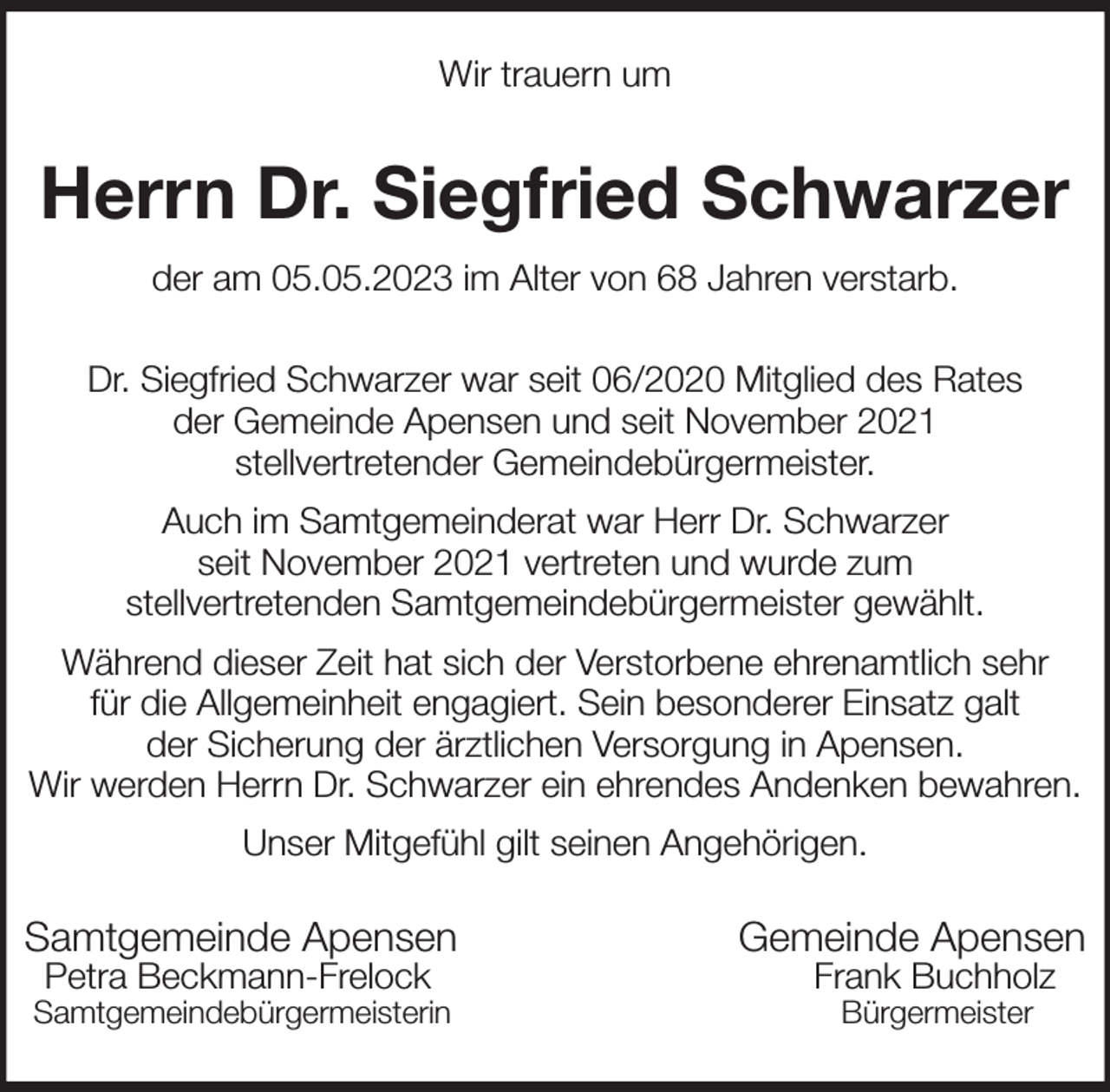 <p>Wir trauern um<br />Herrn Dr. Siegfried Schwarzer<br />der am 05.05.2023 im Alter von 68 Jahren verstarb.<br />Samtgemeinde Apensen Gemeinde Apensen<br />Petra Beckmann-Frelock Frank Buchholz<br />Samtgemeindebürgermeisterin Bürgermeister<br />Dr. Siegfried Schwarzer war seit 06/2020 Mitglied des Rates<br />der Gemeinde Apensen und seit November 2021<br />stellvertretender Gemeindebürgermeister.<br />Auch im Samtgemeinderat war Herr Dr. Schwarzer<br />seit November 2021 vertreten und wurde zum<br />stellvertretenden Samtgemeindebürgermeister gewählt.<br />Während dieser Zeit hat sich der Verstorbene ehrenamtlich sehr<br />für die Allgemeinheit engagiert. Sein besonderer Einsatz galt<br />der Sicherung der ärztlichen Versorgung in Apensen.<br />Wir werden Herrn Dr. Schwarzer ein ehrendes Andenken bewahren.<br />Unser Mitgefühl gilt seinen Angehörigen.</p>