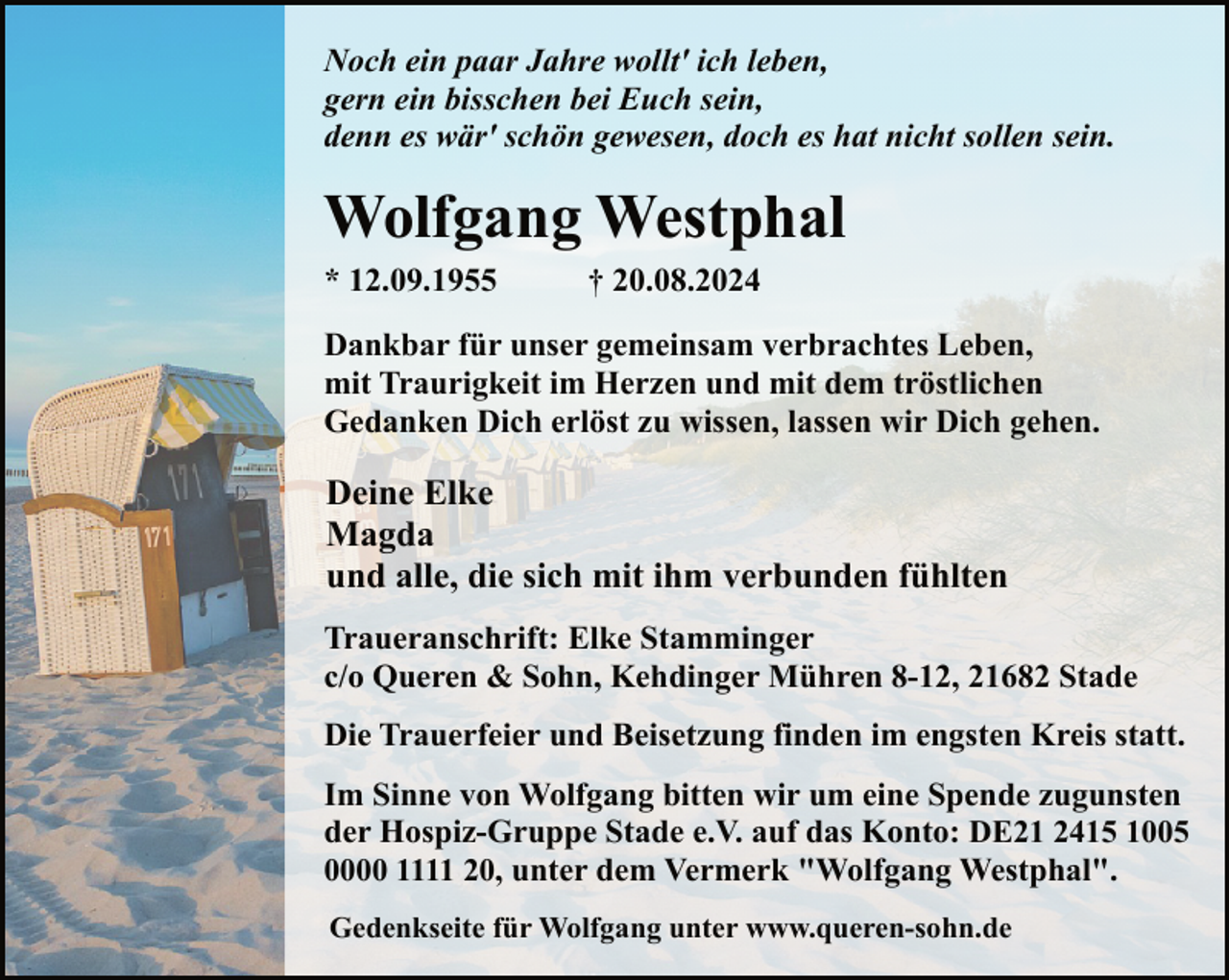 <p>Noch ein paar Jahre wollt' ich leben,<br />gern ein bisschen bei Euch sein,<br />denn es wär' schön gewesen, doch es hat nicht sollen sein.</p><p>Wolfgang Westphal<br />* 12.09.1955</p><p>† 20.08.2024</p><p>Dankbar für unser gemeinsam verbrachtes Leben,<br />mit Traurigkeit im Herzen und mit dem tröstlichen<br />Gedanken Dich erlöst zu wissen, lassen wir Dich gehen.</p><p>Deine Elke<br />Magda<br />und alle, die sich mit ihm verbunden fühlten<br />Traueranschrift: Elke Stamminger<br />c/o Queren &amp; Sohn, Kehdinger Mühren 8-12, 21682 Stade<br />Die Trauerfeier und Beisetzung finden im engsten Kreis statt.<br />Im Sinne von Wolfgang bitten wir um eine Spende zugunsten<br />der Hospiz-Gruppe Stade e.V. auf das Konto: DE21 2415 1005<br />0000 1111 20, unter dem Vermerk "Wolfgang Westphal".<br />Gedenkseite für Wolfgang unter www.queren-sohn.de</p>