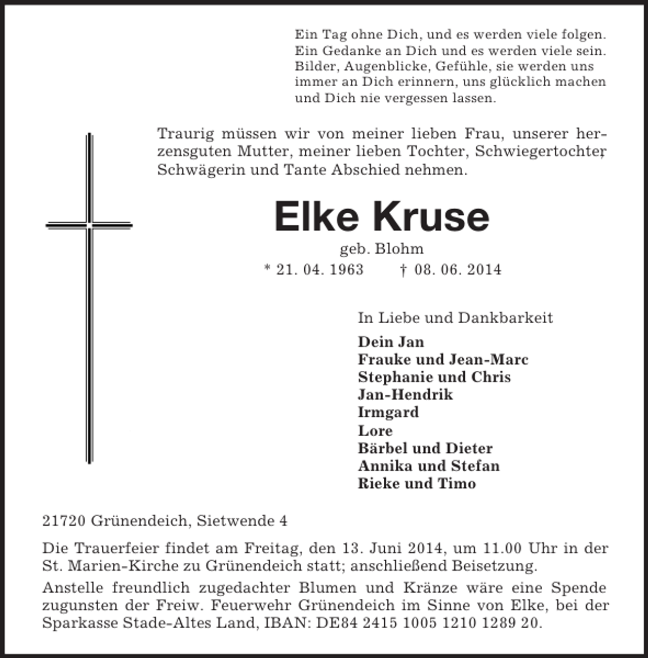 <p>Ein Tag ohne Dich, und es werden viele folgen.<br />Ein Gedanke an Dich und es werden viele sein.<br />Bilder, Augenblicke, Gefühle, sie werden uns<br />immer an Dich erinnern, uns glücklich machen<br />und Dich nie vergessen lassen.<br />Traurig müssen wir von meiner lieben Frau, unserer herzensguten Mutter, meiner lieben Tochter, Schwiegertochter, Schwägerin und Tante Abschied nehmen.<br />Elke Kruse<br />geb. Blohm<br />* 21. 04. 1963 † 08. 06. 2014<br />In Liebe und Dankbarkeit<br />Dein Jan<br />Frauke und Jean-Marc<br />Stephanie und Chris<br />Jan-Hendrik<br />Irmgard<br />Lore<br />Bärbel und Dieter<br />Annika und Stefan<br />Rieke und Timo<br />21720 Grünendeich, Sietwende 4<br />Die Trauerfeier findet am Freitag, den 13. Juni 2014, um 11.00 Uhr in der St. Marien-Kirche zu Grünendeich statt; anschließend Beisetzung.<br />Anstelle freundlich zugedachter Blumen und Kränze wäre eine Spende<br />zugunsten der Freiw. Feuerwehr Grünendeich im Sinne von Elke, bei der Sparkasse Stade-Altes Land, IBAN: DE84 2415 1005 1210 1289 20.</p>