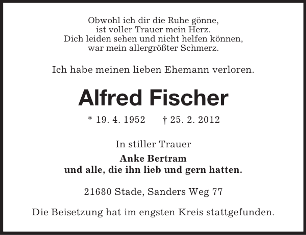 <p>Obwohl ich dir die Ruhe gönne,<br />ist voller Trauer mein Herz.<br />Dich leiden sehen und nicht helfen können,<br />war mein allergrößter Schmerz.</p><p>Ich habe meinen lieben Ehemann verloren.</p><p>Alfred Fischer<br />* 19. 4. 1952</p><p>† 25. 2. 2012</p><p>In stiller Trauer<br />Anke Bertram<br />und alle, die ihn lieb und gern hatten.<br />21680 Stade, Sanders Weg 77<br />Die Beisetzung hat im engsten Kreis stattgefunden.</p>