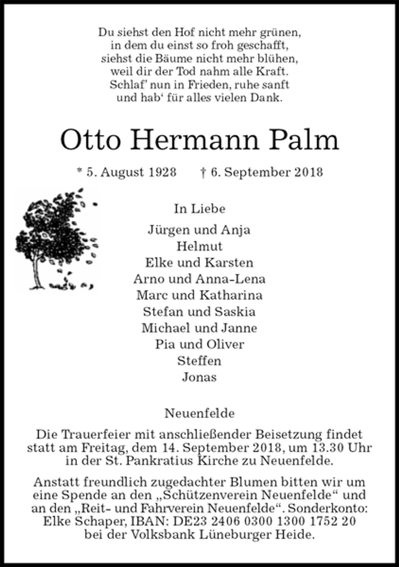 <p>Du siehst den Hof nicht mehr grünen,<br />in dem du einst so froh geschafft,<br />siehst die Bäume nicht mehr blühen,<br />weil dir der Tod nahm alle Kraft.<br />Schlaf’ nun in Frieden, ruhe sanft<br />und hab‘ für alles vielen Dank.<br />Otto Hermann Palm<br />* 5. August 1928 † 6. September 2018<br />In Liebe<br />Jürgen und Anja<br />Helmut<br />Elke und Karsten<br />Arno und Anna-Lena<br />Marc und Katharina<br />Stefan und Saskia<br />Michael und Janne<br />Pia und Oliver<br />Steffen<br />Jonas<br />Neuenfelde<br />Die Trauerfeier mit anschließender Beisetzung findet statt am Freitag, dem 14. September 2018, um 13.30 Uhr in der St. Pankratius Kirche zu Neuenfelde.<br />Anstatt freundlich zugedachter Blumen bitten wir um eine Spende an den „Schützenverein Neuenfelde“ und an den „Reit- und Fahrverein Neuenfelde“. Sonderkonto: Elke Schaper, IBAN: DE23 2406 0300 1300 1752 20<br />bei der Volksbank Lüneburger Heide.</p>