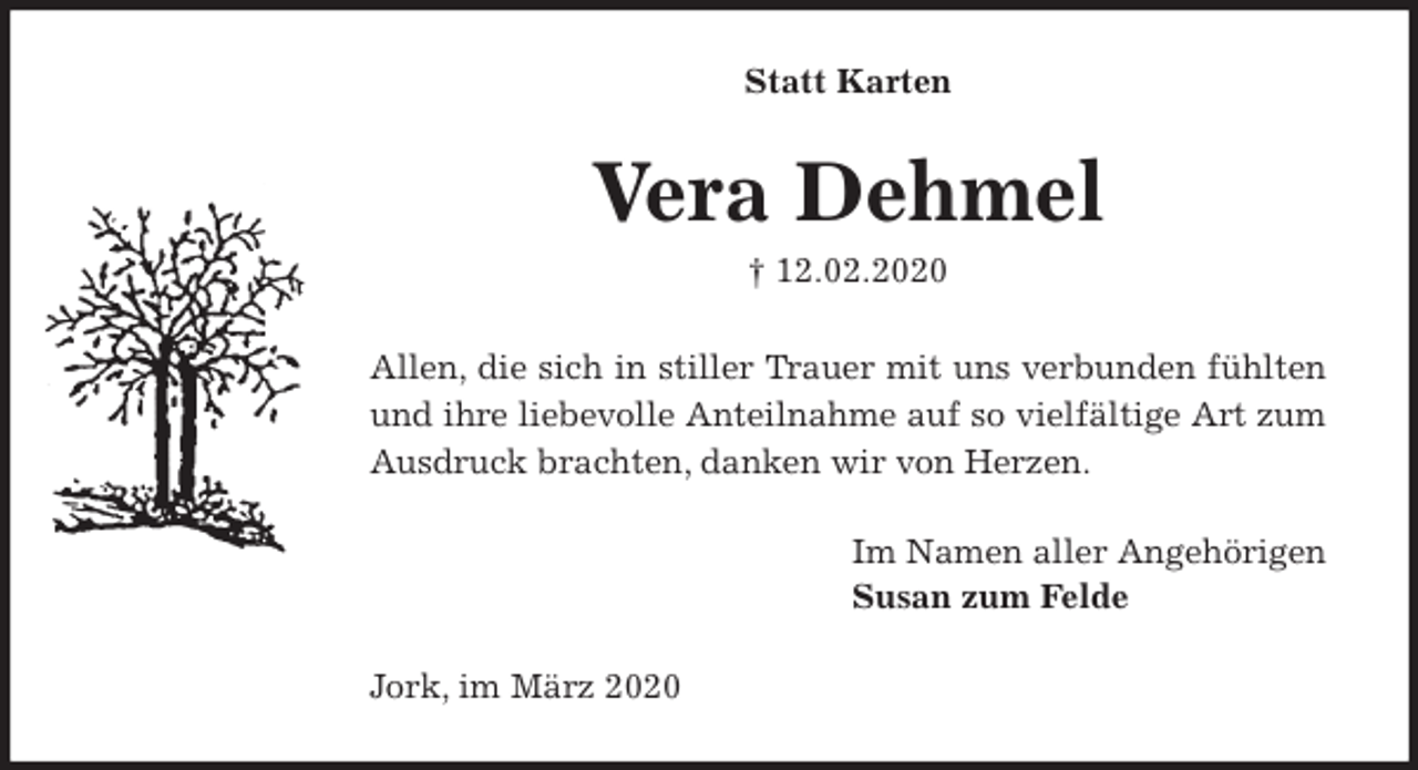 <p>Statt Karten<br />Vera Dehmel<br />† 12.02.2020<br />Allen, die sich in stiller Trauer mit uns verbunden fühlten<br />und ihre liebevolle Anteilnahme auf so vielfältige Art zum<br />Ausdruck brachten, danken wir von Herzen.<br />Im Namen aller Angehörigen<br />Susan zum Felde<br />Jork, im März 2020</p>