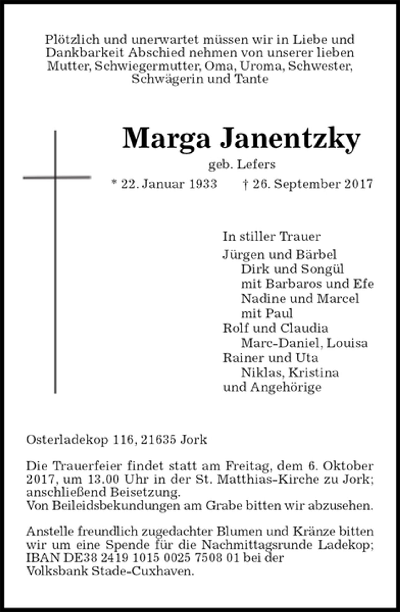 <p>Plötzlich und unerwartet müssen wir in Liebe und<br />Dankbarkeit Abschied nehmen von unserer lieben<br />Mutter, Schwiegermutter, Oma, Uroma, Schwester,<br />Schwägerin und Tante<br />Marga Janentzky<br />geb. Lefers<br />* 22. Januar 1933 † 26. September 2017<br />In stiller Trauer<br />Jürgen und Bärbel<br />Dirk und Songül<br />mit Barbaros und Efe<br />Nadine und Marcel<br />mit Paul<br />Rolf und Claudia<br />Marc-Daniel, Louisa<br />Rainer und Uta<br />Niklas, Kristina<br />und Angehörige<br />Osterladekop 116, 21635 Jork</p><p>Die Trauerfeier findet statt am Freitag, dem 6. Oktober 2017, um 13.00 Uhr in der St. Matthias-Kirche zu Jork; anschließend Beisetzung.<br />Von Beileidsbekundungen am Grabe bitten wir abzusehen.</p><p>Anstelle freundlich zugedachter Blumen und Kränze bitten<br />wir um eine Spende für die Nachmittagsrunde Ladekop;<br />IBAN DE38 2419 1015 0025 7508 01 bei der<br />Volksbank Stade-Cuxhaven.</p>