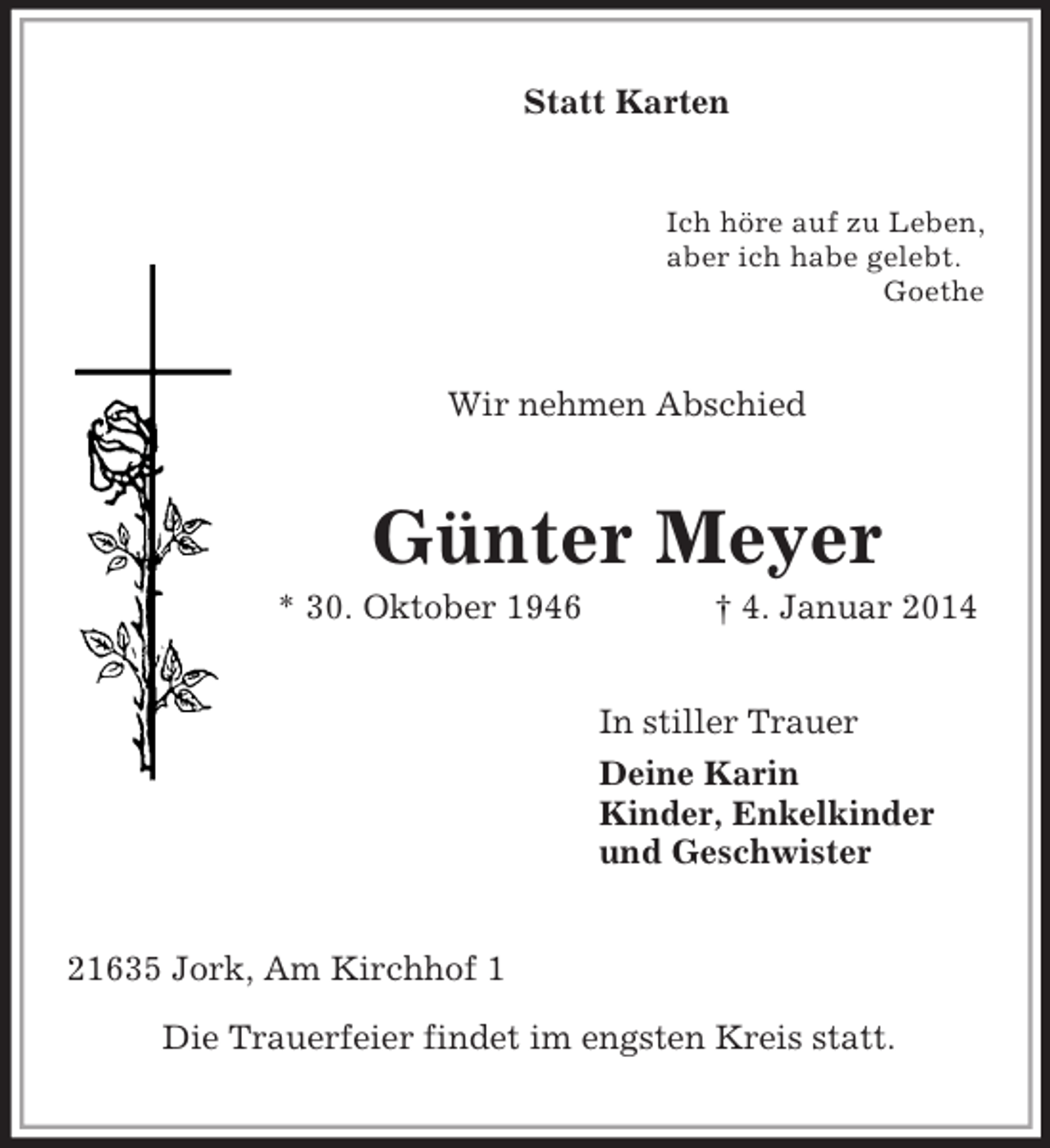 <p>Statt Karten<br />Ich höre auf zu Leben,<br />aber ich habe gelebt.<br />Goethe<br />Wir nehmen Abschied<br />Günter Meyer<br />* 30. Oktober 1946 † 4. Januar 2014<br />In stiller Trauer<br />Deine Karin<br />Kinder, Enkelkinder<br />und Geschwister<br />21635 Jork, Am Kirchhof 1</p><p>Die Trauerfeier findet im engsten Kreis statt.</p>