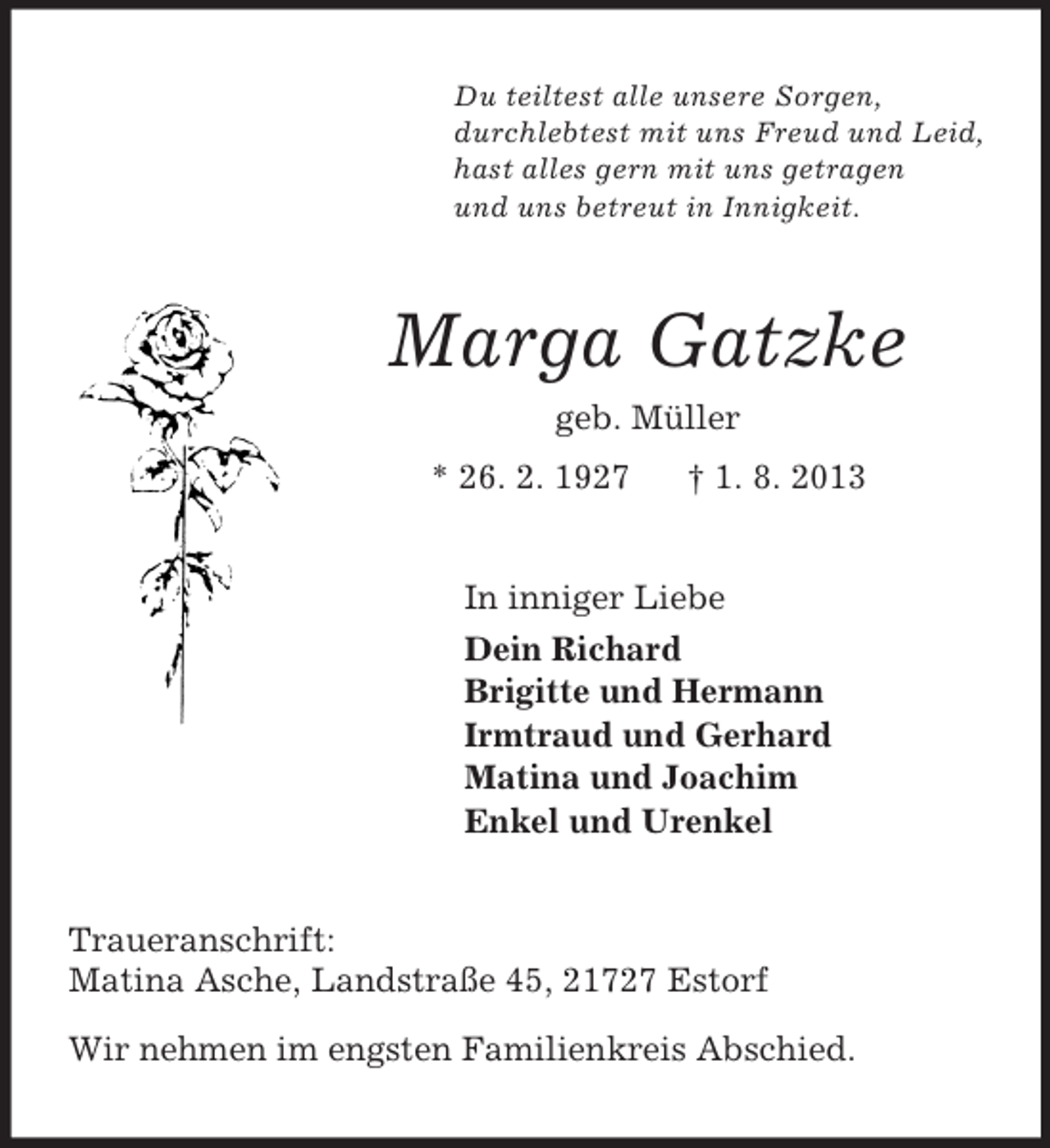 <p>Du teiltest alle unsere Sorgen,<br />durchlebtest mit uns Freud und Leid,<br />hast alles gern mit uns getragen<br />und uns betreut in Innigkeit.<br />Marga Gatzke<br />geb. Müller<br />* 26. 2. 1927 † 1. 8. 2013<br />In inniger Liebe<br />Dein Richard<br />Brigitte und Hermann<br />Irmtraud und Gerhard<br />Matina und Joachim<br />Enkel und Urenkel<br />Traueranschrift:<br />Matina Asche, Landstraße 45, 21727 Estorf</p><p>Wir nehmen im engsten Familienkreis Abschied.</p>