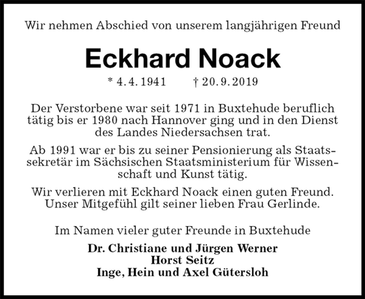<p>Wir nehmen Abschied von unserem langjährigen Freund<br />Eckhard Noack<br />* 4. 4. 1941 † 20. 9. 2019<br />Der Verstorbene war seit 1971 in Buxtehude beruflich tätig bis er 1980 nach Hannover ging und in den Dienst des Landes Niedersachsen trat.<br />Ab 1991 war er bis zu seiner Pensionierung als Staatssekretär im Sächsischen Staatsministerium für Wissenschaft und Kunst tätig.<br />Wir verlieren mit Eckhard Noack einen guten Freund.<br />Unser Mitgefühl gilt seiner lieben Frau Gerlinde.<br />Im Namen vieler guter Freunde in Buxtehude<br />Dr. Christiane und Jürgen Werner<br />Horst Seitz<br />Inge, Hein und Axel Gütersloh</p>