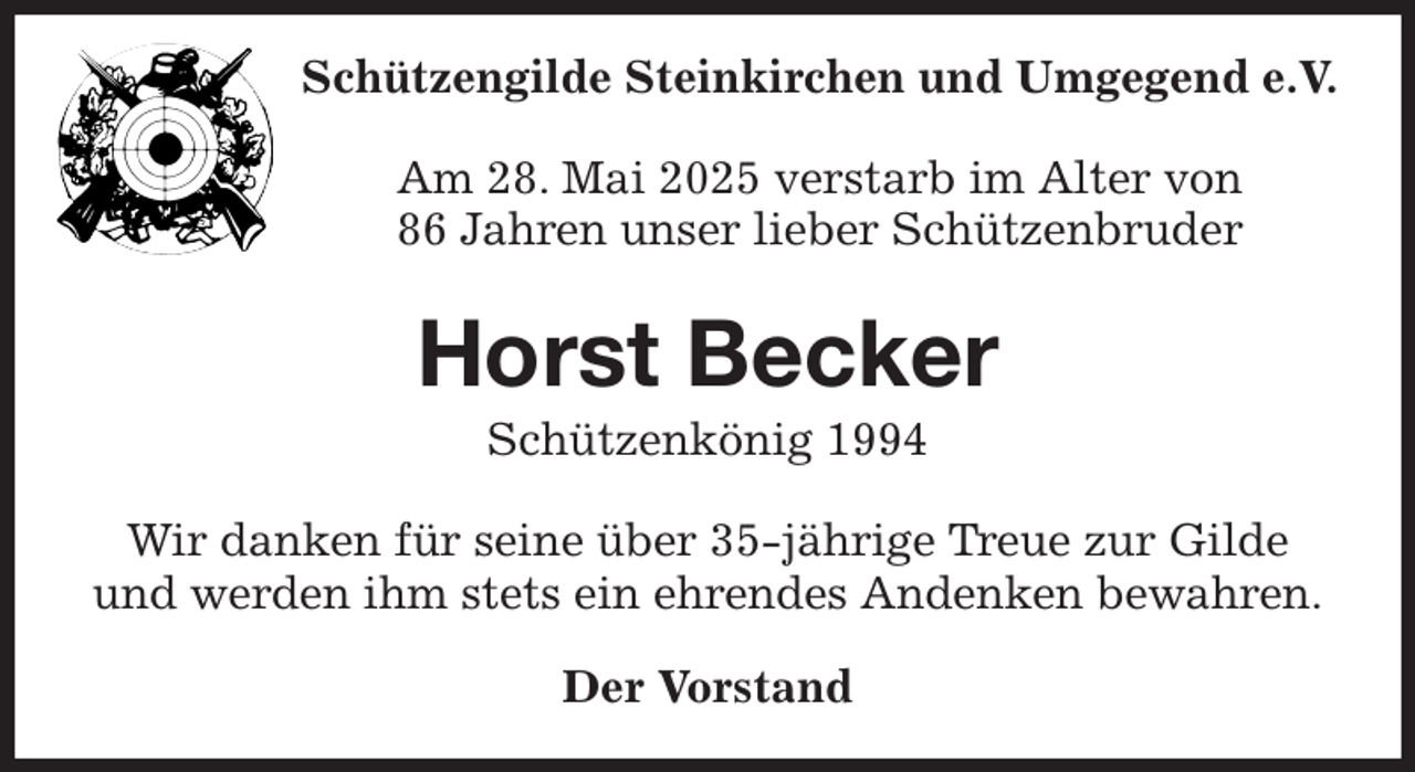 <p>Schützengilde Steinkirchen und Umgegend e.V.<br />Am 28. Mai 2025 verstarb im Alter von<br />86 Jahren unser lieber Schützenbruder<br />Horst Becker<br />Schützenkönig 1994<br />Wir danken für seine über 35-jährige Treue zur Gilde<br />und werden ihm stets ein ehrendes Andenken bewahren.<br />Der Vorstand</p>