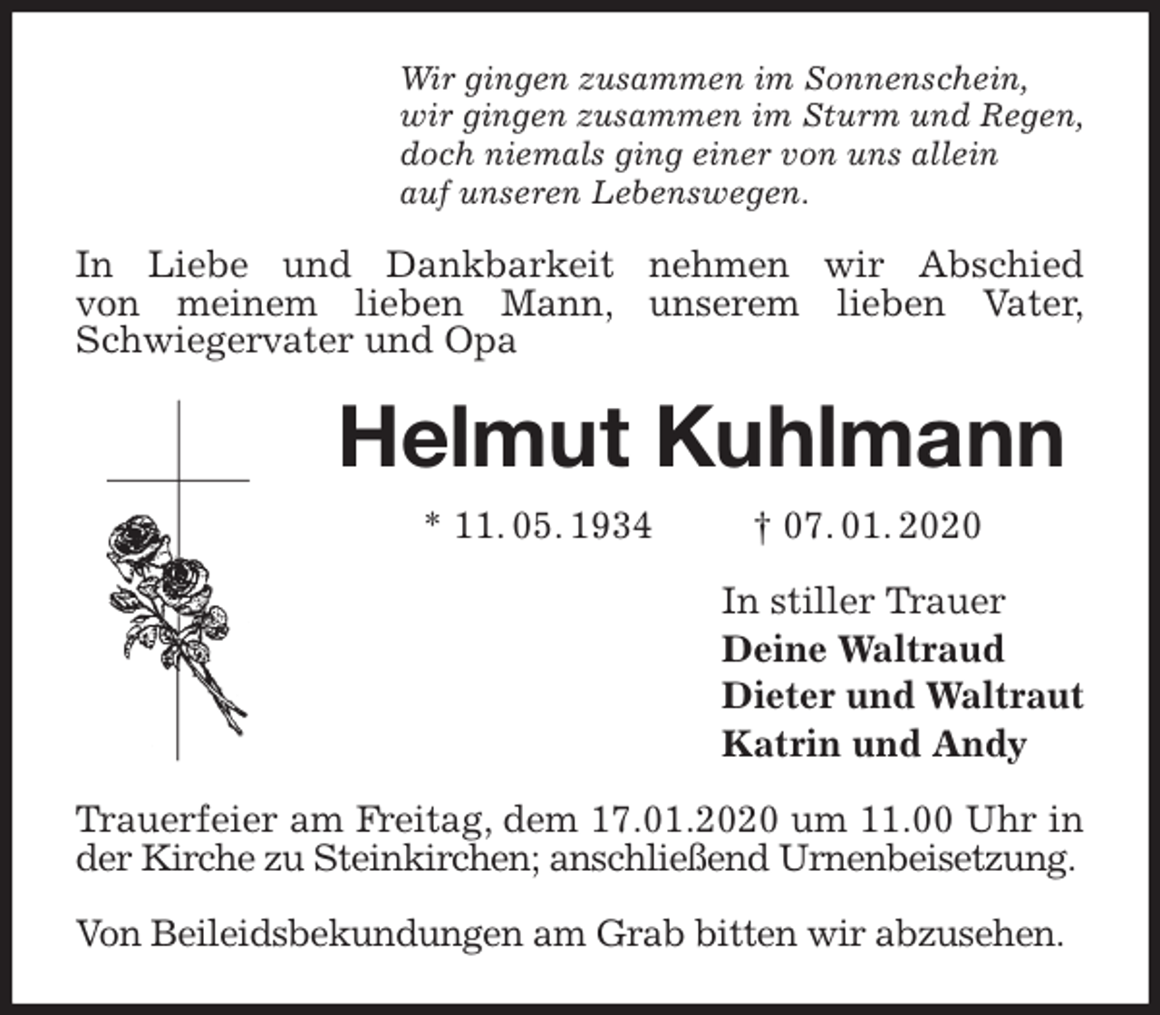 <p>Wir gingen zusammen im Sonnenschein,<br />wir gingen zusammen im Sturm und Regen,<br />doch niemals ging einer von uns allein<br />auf unseren Lebenswegen.<br />In Liebe und Dankbarkeit nehmen wir Abschied<br />von meinem lieben Mann, unserem lieben Vater,<br />Schwiegervater und Opa<br />Helmut Kuhlmann<br />* 11. 05. 1934 † 07. 01. 2020<br />In stiller Trauer<br />Deine Waltraud<br />Dieter und Waltraut<br />Katrin und Andy<br />Trauerfeier am Freitag, dem 17.01.2020 um 11.00 Uhr in der Kirche zu Steinkirchen; anschließend Urnenbeisetzung.</p>
<p>Von Beileidsbekundungen am Grab bitten wir abzusehen.</p>