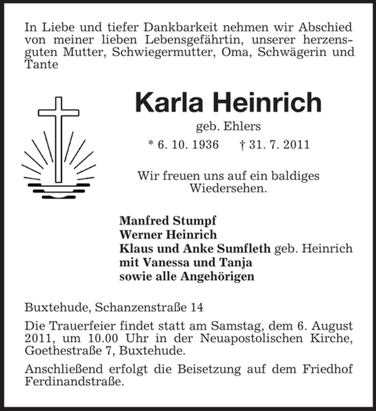 <p>In Liebe und tiefer Dankbarkeit nehmen wir Abschied von meiner lieben Lebensgefährtin, unserer herzensguten Mutter, Schwiegermutter, Oma, Schwägerin und Tante<br />Karla Heinrich<br />geb. Ehlers<br />* 6. 10. 1936 † 31. 7. 2011<br />Wir freuen uns auf ein baldiges<br />Wiedersehen.<br />Manfred Stumpf<br />Werner Heinrich<br />Klaus und Anke Sumfleth geb. Heinrich<br />mit Vanessa und Tanja<br />sowie alle Angehörigen<br />Buxtehude, Schanzenstraße 14<br />Die Trauerfeier findet statt am Samstag, dem 6. August 2011, um 10.00 Uhr in der Neuapostolischen Kirche, Goethestraße 7, Buxtehude.<br />Anschließend erfolgt die Beisetzung auf dem Friedhof Ferdinandstraße.</p>