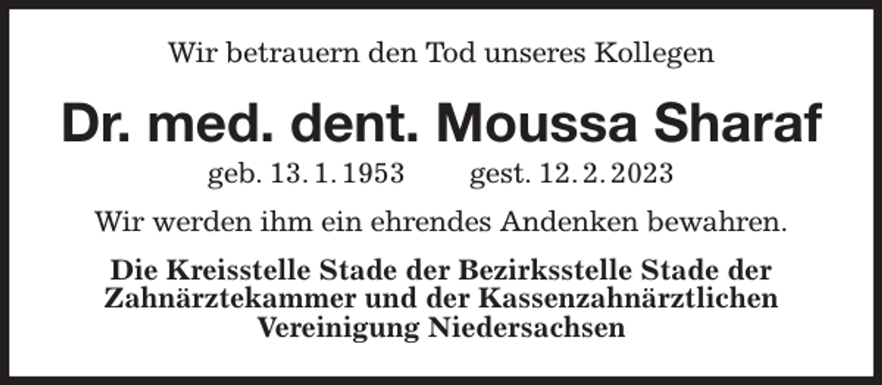 <p>Wir betrauern den Tod unseres Kollegen<br />Dr. med. dent. Moussa Sharaf<br />geb. 13. 1. 1953 gest. 12. 2. 2023<br />Wir werden ihm ein ehrendes Andenken bewahren.<br />Die Kreisstelle Stade der Bezirksstelle Stade der<br />Zahnärztekammer und der Kassenzahnärztlichen<br />Vereinigung Niedersachsen</p>