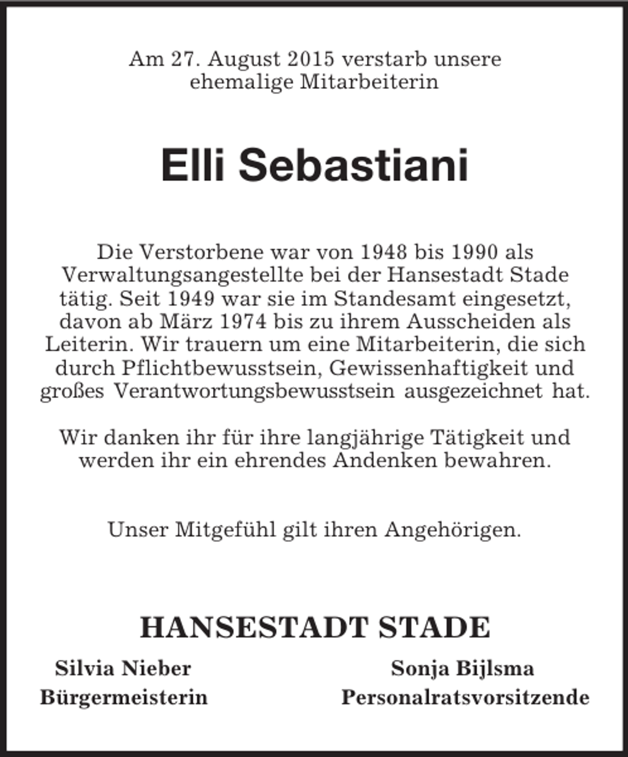 <p>Am 27. August 2015 verstarb unsere<br />ehemalige Mitarbeiterin<br />Elli Sebastiani<br />Die Verstorbene war von 1948 bis 1990 als<br />Verwaltungsangestellte bei der Hansestadt Stade<br />tätig. Seit 1949 war sie im Standesamt eingesetzt, davon ab März 1974 bis zu ihrem Ausscheiden als Leiterin. Wir trauern um eine Mitarbeiterin, die sich durch Pflichtbewusstsein, Gewissenhaftigkeit und großes Verantwortungsbewusstsein ausgezeichnet hat.</p><p>Wir danken ihr für ihre langjährige Tätigkeit und<br />werden ihr ein ehrendes Andenken bewahren.</p><p>Unser Mitgefühl gilt ihren Angehörigen.</p><p>HANSESTADT STADE<br />Silvia Nieber Sonja Bijlsma<br />Bürgermeisterin Personalratsvorsitzende</p>