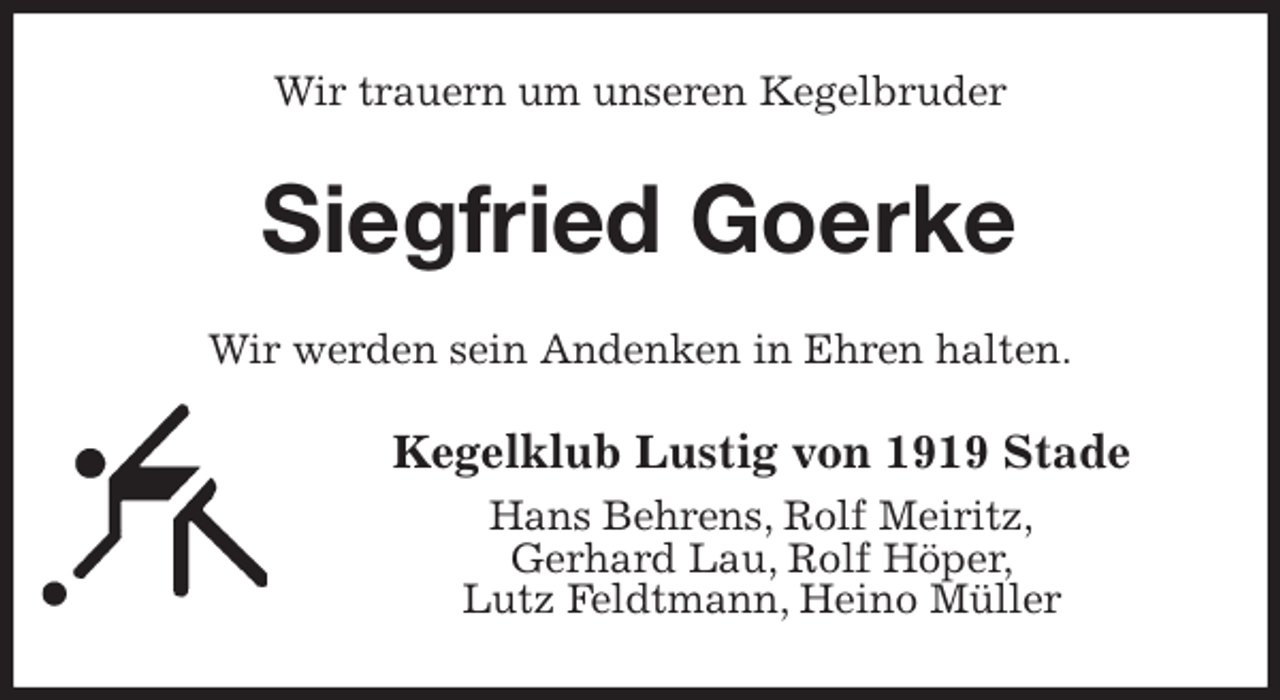 <p>Wir trauern um unseren Kegelbruder<br />Siegfried Goerke<br />Wir werden sein Andenken in Ehren halten.<br />Kegelklub Lustig von 1919 Stade<br />Hans Behrens, Rolf Meiritz,<br />Gerhard Lau, Rolf Höper,<br />Lutz Feldtmann, Heino Müller</p>