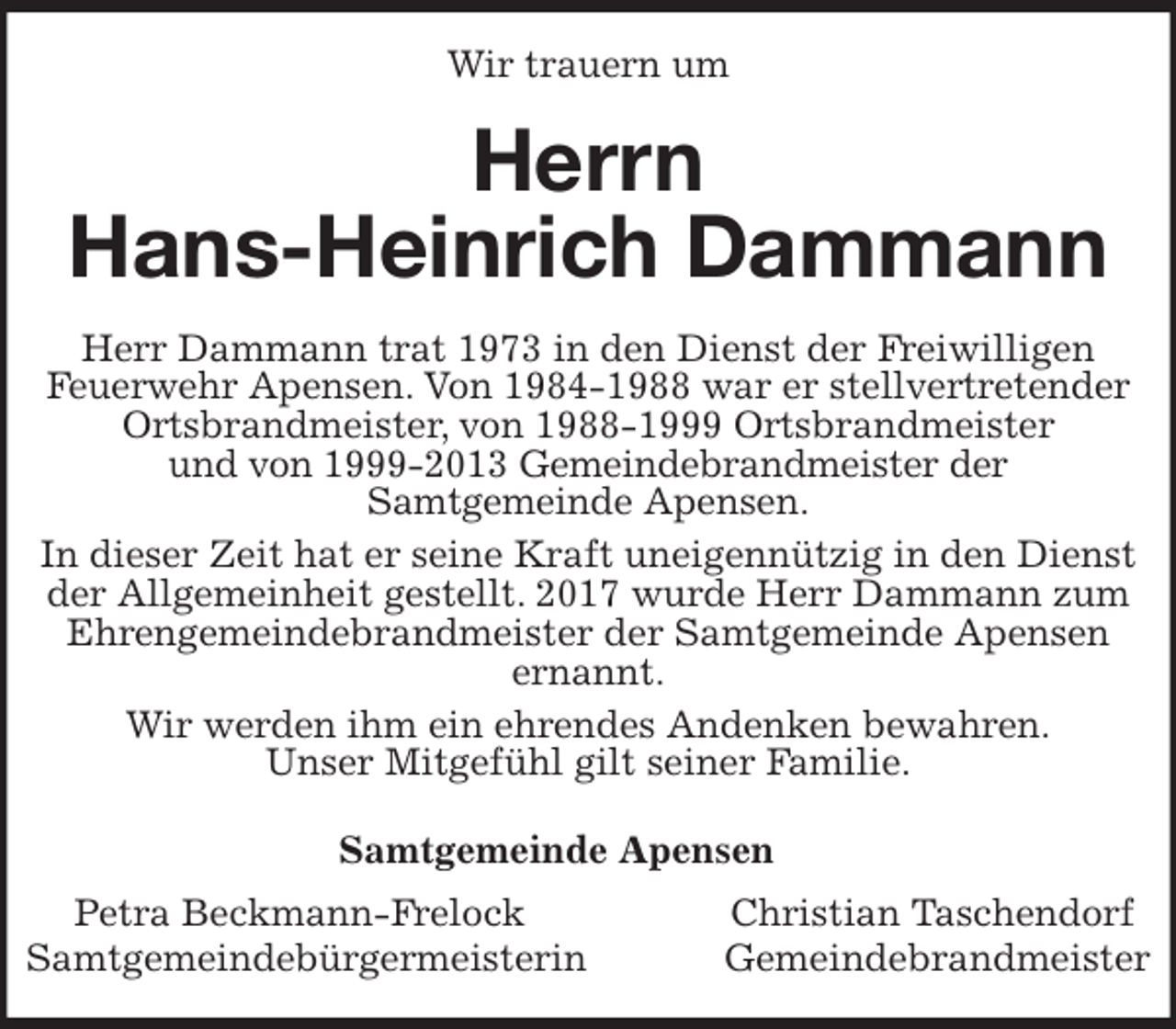 <p>Wir trauern um<br />Herrn<br />Hans-Heinrich Dammann<br />Samtgemeinde Apensen<br />Petra Beckmann-Frelock Christian Taschendorf<br />Samtgemeindebürgermeisterin Gemeindebrandmeister<br />Herr Dammann trat 1973 in den Dienst der Freiwilligen<br />Feuerwehr Apensen. Von 1984-1988 war er stellvertretender Ortsbrandmeister, von 1988-1999 Ortsbrandmeister<br />und von 1999-2013 Gemeindebrandmeister der<br />Samtgemeinde Apensen.<br />In dieser Zeit hat er seine Kraft uneigennützig in den Dienst der Allgemeinheit gestellt. 2017 wurde Herr Dammann zum Ehrengemeindebrandmeister der Samtgemeinde Apensen<br />ernannt.<br />Wir werden ihm ein ehrendes Andenken bewahren.<br />Unser Mitgefühl gilt seiner Familie.</p>