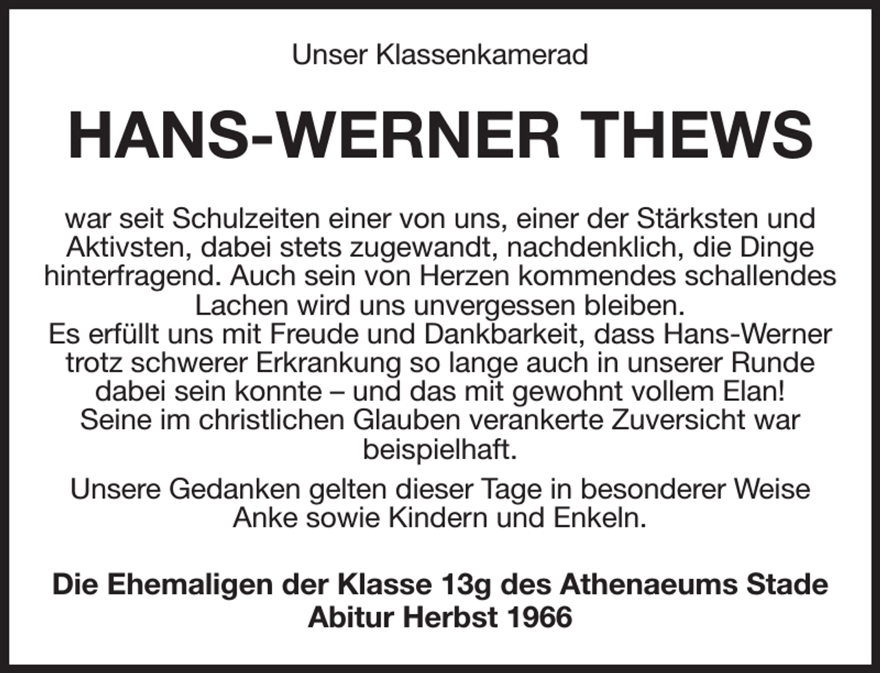 <p>Unser Klassenkamerad<br />HANS-WERNER THEWS<br />war seit Schulzeiten einer von uns, einer der Stärksten und<br />Aktivsten, dabei stets zugewandt, nachdenklich, die Dinge hinterfragend. Auch sein von Herzen kommendes schallendes Lachen wird uns unvergessen bleiben.<br />Es erfüllt uns mit Freude und Dankbarkeit, dass Hans-Werner trotz schwerer Erkrankung so lange auch in unserer Runde<br />dabei sein konnte - und das mit gewohnt vollem Elan!<br />Seine im christlichen Glauben verankerte Zuversicht war<br />beispielhaft.<br />Unsere Gedanken gelten dieser Tage in besonderer Weise<br />Anke sowie Kindern und Enkeln.<br />Die Ehemaligen der Klasse 13g des Athenaeums Stade<br />Abitur Herbst 1966</p>