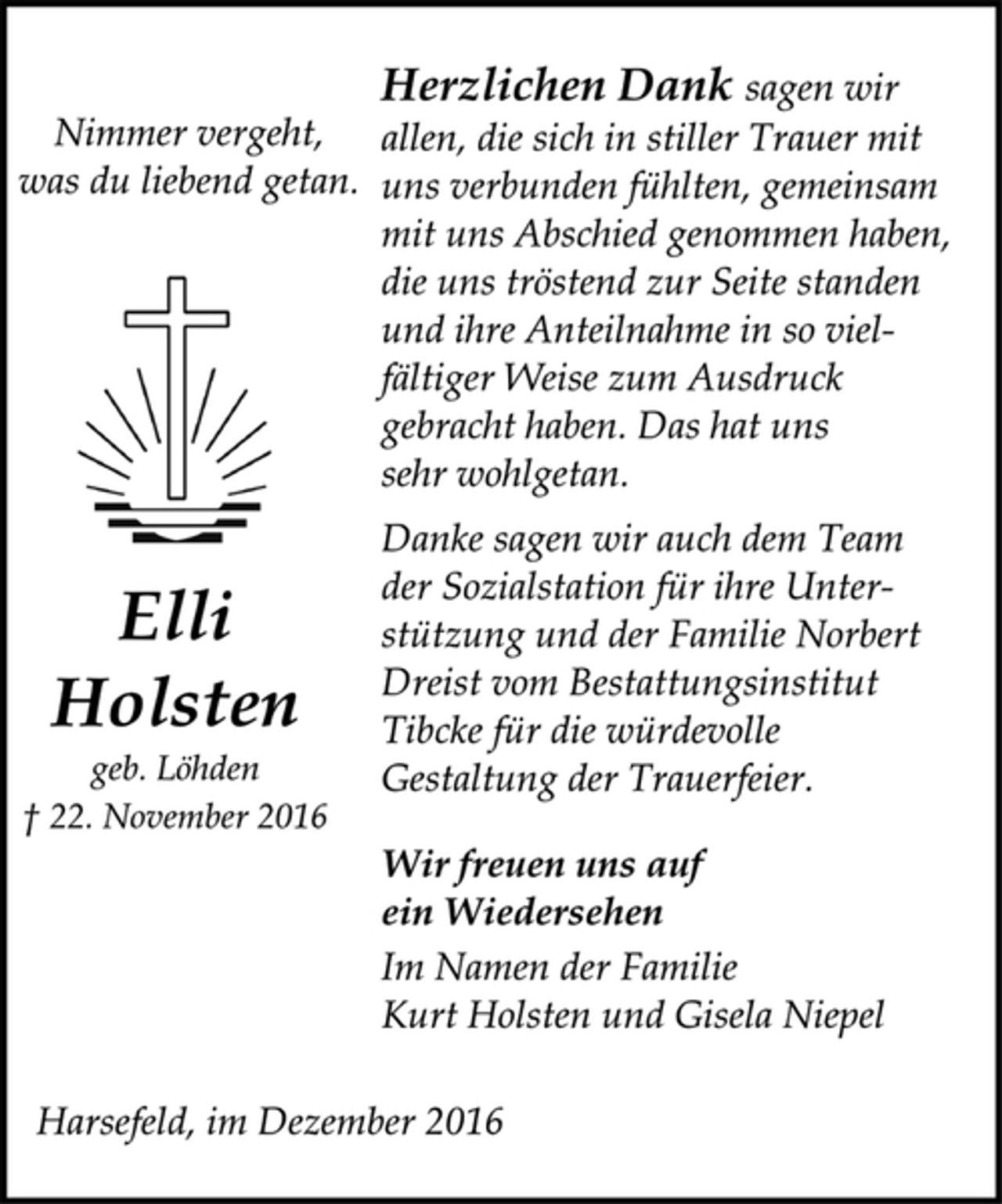 <p>Nimmer vergeht,<br />was du liebend getan.<br />Elli<br />Holsten<br />geb. Löhden<br />† 22. November 2016<br />Herzlichen Dank sagen wir<br />allen, die sich in stiller Trauer mit<br />uns verbunden fühlten, gemeinsam<br />mit uns Abschied genommen haben,<br />die uns tröstend zur Seite standen<br />und ihre Anteilnahme in so vielfältiger<br />Weise zum Ausdruck<br />gebracht haben. Das hat uns<br />sehr wohlgetan.<br />Danke sagen wir auch dem Team<br />der Sozialstation für ihre Unterstützung<br />und der Familie Norbert<br />Dreist vom Bestattungsinstitut<br />Tibcke für die würdevolle<br />Gestaltung der Trauerfeier.<br />Wir freuen uns auf<br />ein Wiedersehen<br />Im Namen der Familie<br />Kurt Holsten und Gisela Niepel</p><p>Harsefeld, im Dezember 2016</p>